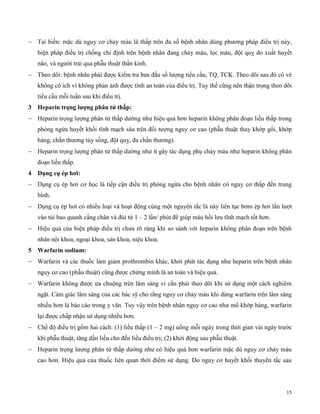 15
 Tai biến: mặc dù nguy cơ chảy máu là thấp trên đa số bệnh nhân dùng phương pháp điều trị này,
biện pháp điều trị chống chỉ định trên bệnh nhân đang chảy máu, lọc máu, đột quỵ do xuất huyết
não, và người trải qua phẫu thuật thần kinh.
 Theo dõi: bệnh nhân phải được kiểm tra ban đầu số lượng tiểu cầu, TQ, TCK. Theo dõi sau đó có vẻ
không có ích vì không phản ảnh được tính an toàn của điều trị. Tuy thế cũng nên thận trọng theo dõi
tiểu cầu mỗi tuần sau khi điều trị.
3 Hepar n trọng lượng p ân tử t ấp:
 Heparin trọng lượng phân tử thấp dường như hiệu quả hơn heparin không phân đoạn liều thấp trong
phòng ngừa huyết khối tĩnh mạch sâu trên đối tượng nguy cơ cao (phẫu thuật thay khớp gối, khớp
háng, chấn thương tủy sống, đột quỵ, đa chấn thương).
 Heparin trọng lượng phân tử thấp dường như ít gây tác dụng phụ chảy máu như heparin không phân
đoạn liều thấp.
4 Dụng cụ ép ơ :
 Dụng cụ ép hơi cơ học là tiếp cận điều trị phòng ngừa cho bệnh nhân có nguy cơ thấp đến trung
bình.
 Dụng cụ ép hơi có nhiều loại và hoạt động cùng một nguyên tắc là này liên tục bơm ép hơi lần lượt
vào túi bao quanh cẳng chân và đùi từ 1 – 2 lần/ phút để giúp máu hồi lưu tĩnh mạch tốt hơn.
 Hiệu quả của biện pháp điều trị chưa rõ ràng khi so sánh với heparin không phân đoạn trên bệnh
nhân nội khoa, ngoại khoa, sản khoa, niệu khoa.
5 Warfarin sodium:
 Warfarin và các thuốc làm giảm prothrombin khác, khởi phát tác dụng như heparin trên bệnh nhân
nguy cơ cao (phẫu thuật) cũng được chứng minh là an toàn và hiệu quả.
 Warfarin không được ưa chuộng trên lâm sàng vì cần phải theo dõi khi sử dụng một cách nghiêm
ngặt. Cảm giác lâm sàng của các bác sỹ cho rằng nguy cơ chảy máu khi dùng warfarin trên lâm sàng
nhiều hơn là báo cáo trong y văn. Tuy vậy trên bệnh nhân nguy cơ cao như mổ khớp háng, warfarin
lại được chấp nhận sử dụng nhiều hơn.
 Chế độ điều trị gồm hai cách: (1) liều thấp (1 – 2 mg) uống mỗi ngày trong thời gian vài ngày trước
khi phẫu thuật, tăng dần liều cho đến liều điều trị; (2) khởi động sau phẫu thuật.
 Heparin trọng lượng phân tử thấp dường như có hiệu quả hơn warfarin mặc dù nguy cơ chảy máu
cao hơn. Hiệu quả của thuốc liên quan thời điểm sử dụng. Do nguy cơ huyết khối thuyên tắc sau
 