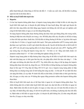 16
phẫu thuật khớp gối, khớp háng có thể kéo dài đến 4 – 6 tuần sau xuất viện, chế độ điều trị phòng
ngừa kéo dài là nên được đặt ra.
B Đ ều trị uyết k ố tĩn mạc sâu:
1 Heparin:
 Cả hai loại heparin không phân đoạn và heparin trọng lượng phân tử thấp là điều trị nền tảng cho
huyết khối tĩnh mạch sâu và thuyên tắc phổi không rối loạn huyết động. Khi nghi ngờ thuyên tắc
phổi trên lâm sàng nhiều nên khởi động ngay heparin mà không cần chờ kết quả xét nghiệm cuối
cùng trừ khi bệnh nhân có nguy cơ cao khi dùng kháng đông.
 Sử dụng heparin không phân đoạn thường không đạt được hiệu quả kháng đông như mong muốn,
thường là thấp hơn mức khuyến cáo trong y văn. Để khắc phục điều này cần phải có chế độ sử dụng
và theo dõi hiệu quả được chuẩn hóa. Chế độ điều trị thông thường là 80 đơn vị/ kg bolus tĩnh mạch
và tiếp theo là 18 đơn vị/ kg/giờ truyền tĩnh mạch. Thời gian prothombin (aPTT) mong muốn phải
đạt được sau 6 giờ bolus và mỗi 6 giờ chỉnh liều tiếp sau đó. Sau đó chế độ theo dõi có thể là mỗi 24
giờ. aPTT chỉ cần giữ trong ngường điều trị là được không cần giữ yên mức aPTT. Ngưỡng aPTT
này tương ứng với nồng độ heparin trong máu 0,2 – 0,4 đơn vị/ ml bằng cách định chuẩn với
protamin sulfate hoặc 0.3 – 0.7 đơn vị/ml bằng thử nghiệm chống yếu tố Xa.
 Heparin trọng lượng phân tử thấp thường được dùng rộng rãi để điều trị huyết khối tĩnh mạch sâu
nhờ sinh khả dụng cao và thời gian bán hủy dài, cho phép điều chỉnh liều theo cân nặng 1 – 2 lần
mỗi ngày mà không cần phải theo dõi aPTT. Tuy nhiên điều này cũng có thể áp dụng cho heparin
không phân đoạn tiêm dưới da, dùng liều cao. Chế độ điều trị thông thường của heparin không phân
đoạn là liều nạp 333 U/kg tiếp nối bằng 250 UI/12 giờ. Lưu ý heparin trọng lượng phân tử thấp
không được ưa chuộng trong một số tình huống lâm sàng sau đây: (1) béo phì  xác định liều theo
cân nặng khó khăn; (2) suy thận  chỉnh liều điều trị khó khăn; (3) bệnh nhân có thời gian bán hủy
dài; (4) nguy cơ chảy máu cao  không đảo ngược bằng protamin sulfate như heparin không phân
đoạn được.
 Điều trị huyết khối tĩnh mạch sâu có thể thực hiện ở ngoại trú với heparin không phân đoạn. Tuy
nhiên không phải tất cả bệnh nhân huyết khối tĩnh mạch sâu cấp tính đều có thể điều trị ngoại trú
được. Bệnh nhân cần điều trị nội trú gồm: (1) nguy cơ chảy máu cao; (2) tuân thủ điều trị kém; (3)
suy thận; (4) bệnh đồng mắc nặng; (5) dữ trữ tim phổi kém; (6) không có phương tiện theo dõi điều
trị. Bệnh nhân có thể điều trị ngoại trú gồm: (1) thuyên tắc phổi không lớn, (2) chức năng thất phải
bảo tồn, (3) nguy cơ chảy máu thấp.
 