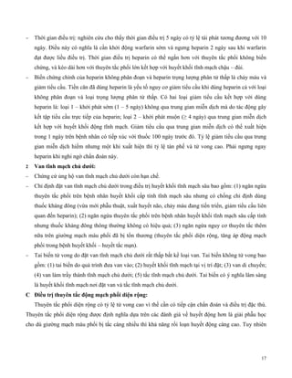 17
 Thời gian điều trị: nghiên cứu cho thấy thời gian điều trị 5 ngày có tỷ lệ tái phát tương đương với 10
ngày. Điều này có nghĩa là cần khởi động warfarin sớm và ngưng heparin 2 ngày sau khi warfarin
đạt được liều điều trị. Thời gian điều trị heparin có thể ngắn hơn với thuyên tắc phổi không biến
chứng, và kéo dài hơn với thuyên tắc phổi lớn kết hợp với huyết khối tĩnh mạch chậu – đùi.
 Biến chứng chính của heparin không phân đoạn và heparin trọng lượng phân tử thấp là chảy máu và
giảm tiểu cầu. Tiền căn đã dùng heparin là yếu tố nguy cơ giảm tiểu cầu khi dùng heparin cả với loại
không phân đoạn và loại trọng lượng phân tử thấp. Có hai loại giảm tiểu cầu kết hợp với dùng
heparin là: loại 1 – khởi phát sớm (1 – 5 ngày) không qua trung gian miễn dịch mà do tác động gây
kết tập tiểu cầu trực tiếp của heparin; loại 2 – khởi phát muộn (≥ 4 ngày) qua trung gian miễn dịch
kết hợp với huyết khối động tĩnh mạch. Giảm tiểu cầu qua trung gian miễn dịch có thể xuất hiện
trong 1 ngày trên bệnh nhân có tiếp xúc với thuốc 100 ngày trước đó. Tỷ lệ giảm tiểu cầu qua trung
gian miễn dịch hiếm nhưng một khi xuất hiện thì tỷ lệ tàn phế và tử vong cao. Phải ngưng ngay
heparin khi nghi ngờ chẩn đoán này.
2 Van tĩn mạc c ủ dướ :
 Chứng cứ ủng hộ van tĩnh mạch chủ dưới còn hạn chế.
 Chỉ định đặt van tĩnh mạch chủ dưới trong điều trị huyết khối tĩnh mạch sâu bao gồm: (1) ngăn ngừa
thuyên tắc phổi trên bệnh nhân huyết khối cấp tính tĩnh mạch sâu nhưng có chống chỉ định dùng
thuốc kháng đông (vừa mới phẫu thuật, xuất huyết não, chảy máu đang tiến triển, giảm tiểu cầu liên
quan đến heparin); (2) ngăn ngừa thuyên tắc phổi trên bệnh nhân huyết khối tĩnh mạch sâu cấp tính
nhưng thuốc kháng đông thông thường không có hiệu quả; (3) ngăn ngừa nguy cơ thuyên tắc thêm
nữa trên giường mạch máu phổi đã bị tổn thương (thuyên tắc phổi diện rộng, tăng áp động mạch
phổi trong bệnh huyết khối – huyết tắc mạn).
 Tai biến tử vong do đặt van tĩnh mạch chủ dưới rất thấp bất kể loại van. Tai biến không tử vong bao
gồm: (1) tai biến do quá trình đưa van vào; (2) huyết khối tĩnh mạch tại vị trí đặt; (3) van di chuyển;
(4) van làm trầy thành tĩnh mạch chủ dưới; (5) tắc tĩnh mạch chủ dưới. Tai biến có ý nghĩa lâm sàng
là huyết khối tĩnh mạch nơi đặt van và tắc tĩnh mạch chủ dưới.
C Đ ều trị t uy n tắc đ ng mạc p ổ d ện r ng:
Thuyên tắc phổi diện rộng có tỷ lệ tử vong cao vì thế cần có tiếp cận chẩn đoán và điều trị đặc thù.
Thuyên tắc phổi diện rộng được định nghĩa dựa trên các đánh giá về huyết động hơn là giải phẫu học
cho dù giường mạch máu phổi bị tắc càng nhiều thì khả năng rối loạn huyết động càng cao. Tuy nhiên
 