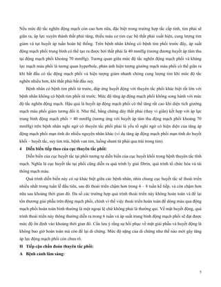 5
Nếu mức độ tắc nghẽn động mạch còn cao hơn nữa, đặc biệt trong trường hợp tắc cấp tính, tim phải sẽ
giãn ra, áp lực xuyên thành thất phải tăng, thiếu máu cơ tim cục bộ thất phải xuất hiện, cung lượng tim
giảm và tụt huyết áp tuần hoàn hệ thống. Trên bệnh nhân không có bệnh tim phổi trước đây, áp suất
động mạch phổi trung bình có thể tạo ra được bởi thất phải là 40 mmHg (tương đương huyết áp tâm thu
tại động mạch phổi khoảng 70 mmHg). Tương quan giữa mức độ tắc nghẽn động mạch phổi và kháng
lực mạch máu phổi là tương quan hyperbole, phản ảnh hiện tượng giường mạch máu phổi có thể giãn ra
khi bắt đầu có tắc động mạch phổi và hiện tượng giảm nhanh chóng cung lượng tim khi mức độ tắc
nghẽn nhiều hơn, khi thất phải bắt đầu suy.
Bệnh nhân có bệnh tim phổi từ trước, đáp ứng huyết động với thuyên tắc phổi khác biệt rất lớn với
bệnh nhân không có bệnh tim phổi từ trước. Mức độ tăng áp động mạch phổi không song hành với mức
độ tắc nghẽn động mạch. Hậu quả là huyết áp động mạch phổi có thể tăng rất cao khi diện tích giường
mạch máu phổi giảm tương đối ít. Như thế, bằng chứng dày thất phải (thay vì giãn) kết hợp với áp lực
trung bình động mạch phổi > 40 mmHg (tương ứng với huyết áp tâm thu động mạch phổi khoảng 70
mmHg) trên bệnh nhân nghi ngờ có thuyên tắc phổi phải là yếu tố nghi ngờ có hiện diện của tăng áp
động mạch phổi mạn tính do nhiều nguyên nhân khác (ví dụ tăng áp động mạch phổi mạn tính do huyết
khối – huyết tắc, suy tim trái, bệnh van tim, luồng shunt từ phải qua trái trong tim).
4 D ễn b ến t ếp t eo của cục t uy n tắc p ổ :
Diễn biến của cục huyết tắc tại phổi tương tự diễn biến của cục huyết khối trong bệnh thuyên tắc tĩnh
mạch. Nghĩa là cục huyết tắc tại phổi cũng diễn ra quá trình ly giải fibrin, quá trình tổ chức hóa và tái
thông mạch máu.
Quá trình diễn biến này có sự khác biệt giữa các bệnh nhân, nhìn chung cục huyết tắc sẽ thoái triển
nhiều nhất trong tuần lễ đầu tiên, sau đó thoái triển chậm hơn trong 4 – 8 tuần kế tiếp, và còn chậm hơn
nữa sau khoảng thời gian đó. Đa số các trường hợp quá trình thoái triển này không hoàn toàn và để lại
tổn thương giải phẫu trên động mạch phổi, chính vì thế việc thoái triển hoàn toàn để dòng máu qua động
mạch phổi hoàn toàn bình thường là một ngoại lệ chứ không phải là thường qui. Về mặt huyết động, quá
trình thoái triển này thông thường diễn ra trong 6 tuần và áp suất trung bình động mạch phổi sẽ đạt được
mức độ ổn định vào khoảng thời gian đó. Cần lưu ý rằng sự hồi phục về mặt giải phẫu và huyết động là
không bao giờ hoàn toàn mà còn để lại di chứng. Mức độ nặng của di chứng như thế nào mới gây tăng
áp lực động mạch phổi còn chưa rõ.
II T ếp cận c ẩn đoán t uy n tắc p ổ :
A ện cản lâm sàng:
 