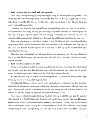 6
1 ện cản lâm sàng bện uyết k ố tĩn mạc sâu:
Triệu chứng cơ năng thường gặp nhất gồm sưng phù, nóng, đỏ, đau vùng chân bị huyết khối. Triệu
chứng thực thể kinh điển là triệu chứng Homman (đau bắp chân khi duỗi gối và gập lưng bàn chân),
triệu chứng Moses (đau bắp chân khi bóp bắp chân về phía xương chày), sờ thấy dấu dây thừng tĩnh
mạch (ít gặp và không đặc hiệu).
Cần lưu ý chẩn đoán lâm sàng huyết khối tĩnh mạch sâu không chuẩn xác. Thực vậy, có đến 60 –
80% bệnh nhân có triệu chứng lâm sàng gợi ý lại không bị huyết khối tĩnh mạch sâu trên xét nghiệm cận
lâm sàng khách quan. Ngược lại, đa số bệnh nhân có nguy cơ cao huyết khối tĩnh mạch sâu, được làm
xét nghiệm khách quan cho thấy có huyết khối tĩnh mạch sâu, lại không có triệu chứng lâm sàng gì cả.
Lồng ghép yếu tố nguy cơ, triệu chứng cơ năng và thực thể thành một khối có thể giúp phân tầng
nguy cơ bệnh huyết khối tĩnh mạch sâu cho bệnh nhân, tuy nhiên cần lưu ý rằng việc phân tầng nguy cơ
như vậy là chưa đủ mạnh để có thể dựa vào cho ra chẩn đoán xác định hay loại trừ huyết khối tĩnh mạch
sâu chỉ dựa trên lâm sàng.
Chẩn đoán phân biệt của huyết khối tĩnh mạch sâu bao gồm: viêm mô tế bào, viêm khớp, tổn thương
hay xé cơ, bệnh thần kinh ngoại biên, suy động mạch, phù bạch mạch, viêm huyết khối tĩnh mạch nộng,
suy tĩnh mạch sâu.
2 ện cảm lâm sàng t uy n tắc p ổ :
Tương tự trường hợp huyết khối tĩnh mạnh sâu, chẩn đoán thuyên tắc phổi không được thành lập chỉ
dựa vào triệu chứng lâm sàng. Tuy nhiên việc nhận ra các triệu chứng cơ năng và thực thể kết hợp với
thuyên tắc phổi là có giá trị vì đó là bước đầu tiên để bắt đầu quá trình chẩn đoán.
Ba bệnh cảnh lâm sàng của thuyên tắc phổi thường thấy là: (1) Khó thở đơn thuần; (2) Đau ngực
kiểu màng phổi và ho ra máu; và (3) trụy tuần hoàn.
Trên bệnh nhân không có bệnh tim phổi từ trước, nghiên cứu tiền cứu khảo sát chẩn đoán thuyên tắc
phổi POIPED (Prospective Investigation of Pulmonary Embolism Diagnosis) cho thấy hội chứng đau
ngực kiểu màng phổi hoặc ho ra máu là bệnh cảnh lâm sàng thường gặp nhất, xuất hiện trên 60%, khó
thở đơn độc trên 25% và trụy tim mạch trên 10% bệnh nhân thuyên tắc phổi.
Triệu chứng cơ năng thường gặp nhất trong thuyên tắc phổi cấp là k ó t ở xuất ện đ t ng t, tuy
nhiên cần nhớ là có đến 27% bệnh nhân thuyên tắc phổi cấp lại không khó thở. Đau ngực k ểu màng
p ổ hiện diện trên 66% bệnh nhân nhưng ho ra máu chỉ hiện diện trên 15% bệnh nhân mà thôi, thường
là ho ra máu lượng ít kéo dài vài ngày, ho ra máu lượng lớn đỏ tươi rất hiếm và hầu như không bao giờ
là triệu chứng đầu tiên. Các triệu chứng khác xuất hiện với tỷ lệ ít hơn 50% là: ho khan (37%), phù
 