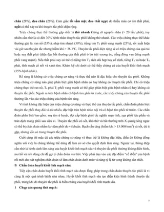 7
chân (28%), đau c ân (26%). Cảm giác tố sầm mặt, đau t ắt ngực do thiếu máu cơ tim thất phải,
ngất có thể xảy ra khi thuyên tắc phổi diện rộng.
Triệu chứng thực thể thường gặp nhất là t ở n an không rõ nguyên nhân (> 20 lần/ phút), tuy
nhiên cần nhớ là có đến 30% bệnh nhân thuyên tắc phổi không thở nhanh. Các triệu chứng thực thể khác
thường gặp là: ran nổ (55%), nhịp tim nhanh (30%), tiếng tim T2 phổi vang mạnh (23%), sốt xuất hiện
vài giờ sau thuyên tắc nhưng hiếm khi > 38.3°C. Thuyên tắc phổi diện rộng sẽ có triệu chứng của quá tải
hoặc suy thất phải (diện đập bất thường của thất phải ở bờ trái xương ức, tiếng đóng van động mạnh
phổi vang mạnh). Nếu thất phải suy có thể có tiếng tim T2 tách đôi hẹp hay cố định, tiếng T3 và hoặc T4
phải, tĩnh mạch cổ nổi và xanh tím. Khám kỹ chi dưới có thể thấy chứng cứ của huyết khối tĩnh mạch
(15% bệnh nhân).
Rõ ràng là không có triệu chứng cơ năng và thực thể nào là đặc hiệu cho thuyên tắc phổi. Không
triệu chứng cơ năng nào giúp phân biệt giữa bệnh nhân có hay không có thuyên tắc phổi. Chỉ có triệu
chứng thực thể ran nổ, T4 phải T2 phổi vang mạnh có thể giúp phân biệt giữa bệnh nhân có hay không có
thuyên tắc phổi. Ngoài ra trên bệnh nhân có bệnh tim phổi từ trước, các triệu chứng của thuyên tắc phổi
thường lẫn vào các triệu chứng của bệnh nền tảng.
Vì tính không đặc hiệu của triệu chứng cơ năng và thực thể của thuyên tắc phổi, chẩn đoán phân biệt
thuyên tắc phổi thay đổi và rất nhiều, đặc biệt trên bệnh nhân nội trú có bệnh tim phổi từ trước. Các chẩn
đoán phân biệt bao gồm: suy tim ứ huyết, đợt cấp bệnh phổi tắc nghẽn mạn tính, xẹp phổi hậu phẫu và
tràn dịch màng phổi sau siêu vi. Thuyên tắc phổi có sốt, khó thở và bất thường trên X quang lồng ngực
có thể bị chẩn đoán nhầm là viêm phổi do vi khuẩn. Bạch cầu tăng (hiếm khi > 15.000/mm3
) và sốt, dù ít
gặp, nhưng vẫn có trong thuyên tắc phổi.
Cuối cùng thì mặc dù các triệu chứng cơ năng và thực thể là không đặc hiệu, điều đó không đồng
nghĩa với việc là chúng không thể dùng để làm cơ sở cho quyết định lâm sàng. Ngược lại, thông điệp
cần nhớ lá bệnh cảnh lâm sàng của huyết khối tĩnh mạch sâu và thuyên tắc phổi thường không điển hình,
mơ hồ và nên dùng chỉ để gợi ý chẩn đoán mà thôi. Việc phải dựa vào các đặc điểm “cổ điển” của bệnh
rồi mới cho xét nghiệm chẩn đoán sẽ làm chẩn đoán dưới mức và tăng tỷ lệ tử vong không cần thiết.
B C ẩn đoán uyết k ố tĩn mạc sâu:
Tiếp cận chẩn đoán huyết khối tĩnh mạch sâu được lồng ghép trong chẩn đoán thuyên tắc phổi là vì
cùng là một quá trình bệnh như nhau. Huyết khối tĩnh mạch sâu tạo điều kiện hình thành thuyên tắc
phổi, trong khi đó thuyên tắc phổi là biến chứng của huyết khối tĩnh mạch sâu.
1 C ụp cản quang tĩn mạc :
 