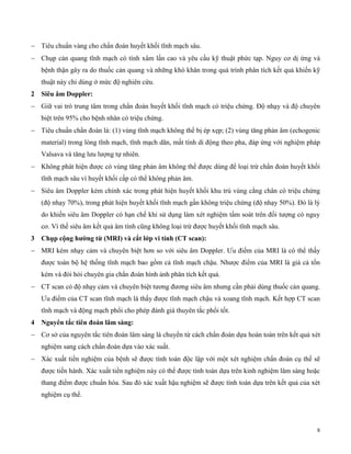 8
 Tiêu chuẩn vàng cho chẩn đoán huyết khối tĩnh mạch sâu.
 Chụp cản quang tĩnh mạch có tính xâm lấn cao và yêu cầu kỹ thuật phức tạp. Nguy cơ dị ứng và
bệnh thận gây ra do thuốc cản quang và những khó khăn trong quá trình phân tích kết quả khiến kỹ
thuật này chỉ dùng ở mức độ nghiên cứu.
2 Siêu âm Doppler:
 Giữ vai trò trung tâm trong chẩn đoán huyết khối tĩnh mạch có triệu chứng. Độ nhạy và độ chuyên
biệt trên 95% cho bệnh nhân có triệu chứng.
 Tiêu chuẩn chẩn đoán là: (1) vùng tĩnh mạch không thể bị ép xẹp; (2) vùng tăng phản âm (echogenic
material) trong lòng tĩnh mạch, tĩnh mạch dãn, mất tính di động theo pha, đáp ứng với nghiệm pháp
Valsava và tăng lưu lượng tự nhiên.
 Không phát hiện được có vùng tăng phản âm không thể được dùng để loại trừ chẩn đoán huyết khối
tĩnh mạch sâu vì huyết khối cấp có thể không phản âm.
 Siêu âm Doppler kém chính xác trong phát hiện huyết khối khu trú vùng cẳng chân có triệu chứng
(độ nhạy 70%), trong phát hiện huyết khối tĩnh mạch gần không triệu chứng (độ nhạy 50%). Đó là lý
do khiến siêu âm Doppler có hạn chế khi sử dụng làm xét nghiệm tầm soát trên đối tượng có nguy
cơ. Vì thế siêu âm kết quả âm tính cũng không loại trừ được huyết khối tĩnh mạch sâu.
3 C ụp c ng ường từ (MRI) và cắt lớp v tín (CT scan):
 MRI kém nhạy cảm và chuyên biệt hơn so với siêu âm Doppler. Ưu điểm của MRI là có thể thấy
được toàn bộ hệ thống tĩnh mạch bao gồm cả tĩnh mạch chậu. Nhược điểm của MRI là giá cả tốn
kém và đòi hỏi chuyên gia chẩn đoán hình ảnh phân tích kết quả.
 CT scan có độ nhạy cảm và chuyên biệt tương đương siêu âm nhưng cần phải dùng thuốc cản quang.
Ưu điểm của CT scan tĩnh mạch là thấy được tĩnh mạch chậu và xoang tĩnh mạch. Kết hợp CT scan
tĩnh mạch và động mạch phổi cho phép đánh giá thuyên tắc phổi tốt.
4 Nguy n tắc t n đoán lâm sàng:
 Cơ sở của nguyên tắc tiên đoán lâm sàng là chuyển từ cách chẩn đoán dựa hoàn toàn trên kết quả xét
nghiệm sang cách chẩn đoán dựa vào xác suất.
 Xác xuất tiền nghiệm của bệnh sẽ được tính toán độc lập với một xét nghiệm chẩn đoán cụ thể sẽ
được tiến hành. Xác xuất tiền nghiệm này có thể được tính toán dựa trên kinh nghiệm lâm sàng hoặc
thang điểm được chuẩn hóa. Sau đó xác xuất hậu nghiệm sẽ được tính toán dựa trên kết quả của xét
nghiệm cụ thể.
 