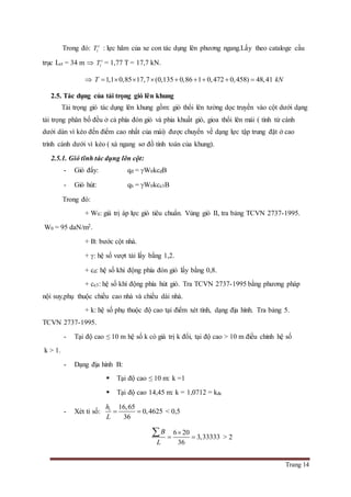Trang 14
Trong đó: 1
c
T : lực hãm của xe con tác dụng lên phương ngang.Lấy theo cataloge cầu
trục Lct = 34 m  1
c
T = 1,77 T = 17,7 kN.
 1,1 0,85 17,7 (0,135 0,86 1 0,472 0,458) 48,41T kN        
2.5. Tác dụng của tải trọng gió lên khung
Tải trọng gió tác dụng lên khung gồm: gió thổi lên tường dọc truyền vào cột dưới dạng
tải trọng phân bố đều ở cả phía đón gió và phia khuất gió, gioa thổi lên mái ( tính từ cánh
dưới dàn vì kèo đến điểm cao nhất của mái) được chuyển về dạng lực tập trung đặt ở cao
trình cánh dưới vì kèo ( xà ngang sơ đồ tính toán của khung).
2.5.1. Gió tĩnh tác dụng lên cột:
- Gió đẩy: qđ = W0kcđB
- Gió hút: qh = W0kce3B
Trong đó:
+ W0: giá trị áp lực gió tiêu chuẩn. Vùng gió II, tra bảng TCVN 2737-1995.
W0 = 95 daN/m2.
+ B: bước cột nhà.
+ : hệ số vượt tải lấy bằng 1,2.
+ cđ: hệ số khi động phía đón gió lấy bằng 0,8.
+ ce3: hệ số khí động phía hút gió. Tra TCVN 2737-1995 bằng phương pháp
nội suy,phụ thuộc chiều cao nhà và chiều dài nhà.
+ k: hệ số phụ thuộc độ cao tại điểm xét tính, dạng địa hình. Tra bảng 5.
TCVN 2737-1995.
- Tại độ cao ≤ 10 m hệ số k có giá trị k đổi, tại độ cao > 10 m điều chỉnh hệ số
k > 1.
- Dạng địa hình B:
 Tại độ cao ≤ 10 m: k =1
 Tại độ cao 14,45 m: k = 1,0712 = kđc
- Xét tỉ số: 1 16,65
0,4625
36
h
L
  < 0,5
6 20
3,33333
36
B
L

 
 > 2
 