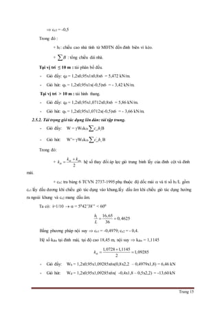 Trang 15
 ce3 = -0,5
Trong đó :
+ h1: chiều cao nhà tính từ MĐTN đến đỉnh biên vì kèo.
+ B : tổng chiều dài nhà.
Tại vị trí ≤ 10 m : tải phân bố đều.
- Gió đẩy: qđ = 1,2x0,95x1x0,8x6 = 5,472 kN/m.
- Gió hút: qh = 1,2x0,95x1x(-0,5)x6 = - 3,42 kN/m.
Tại vị trí > 10 m : tải hình thang.
- Gió đẩy: qd = 1,2x0,95x1,0712x0,8x6 = 5,86 kN/m.
- Gió hút: qh = 1,2x0,95x1,0712x(-0,5)x6 = - 3,66 kN/m.
2.5.2. Tải trọng gió tác dụng lên dàn: tải tập trung.
- Gió đẩy: W = W0ktb ei ic h B
- Gió hút: W’= W0ktb
'
ei ic h B
Trong đó:
+
2
dc dm
tb
k k
k

 hệ số thay đổi áp lực gió trung bình lấy của đỉnh cột và đỉnh
mái.
+ cei: tra bảng 6 TCVN 2737-1995 phụ thuộc độ dốc mái  và tỉ số h1/L gồm
ce1 lấy dấu dương khi chiều gió tác dụng vào khung,lấy dấu âm khi chiều gió tác dụng hướng
ra ngoài khung và ce2 mang dấu âm.
Ta có: i=1/10   = 5042’38’’ < 600
1 16,65
0,4625
36
h
L
 
Bằng phương pháp nội suy  ce1 = -0,4979; ce2 = - 0,4.
Hệ số kđm tại đỉnh mái, tại độ cao 18,45 m, nội suy  kđm = 1,1145
1,0728 1,1145
1,09285
2
tbk

 
- Gió đẩy: Wh = 1,2x0,95x1,09285x6x(0,8x2,2 – 0,4979x1,8) = 6,46 kN
- Gió hút: Wđ = 1,2x0,95x1,09285x6x( -0,4x1,8 – 0,5x2,2) = -13,60 kN
 