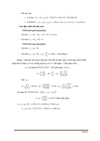 Trang 21
- Tính lực nén:
o Cột trên: 2 2 738,67 1,64 5,3 747,468ct tN N g H kN     
o Cột dưới: 1 1 1148,8 1,66 5,3 1,93 9,7 1176,319ct t ct dN N g H g H kN        
- Xác định chiều dài tính toán
*Chiều dài ngoài mặt phẳng:
- Cột trên: 2 5,3 0,7 4,6 .y t dctl H H m    
- Cột dưới: 1 9,7 .y dl H m 
*Chiều dài trong mặt phẳng:
- Cột trên: 2 2x tl H 
- Cột dưới: 1 1x dl H  ; 1
2
1
3



  (nếu > 3 lấy bằng 3).
Khung 1 nhịp liên kết cứng ở đầu trên. Khi mất ổn định cũng có khả năng mất ổn định
đồng thời ổn định cả 2 cột. trường hợp này xét cả 1 đầu ngàm, 1 đầu ngàm trượt.
+ 1: tra bảng D3.TCVN 5575 – 2012 phụ thuộc  và 
t d
d t
I H
I H




; 1
2
N
N
  ; 1
t d
d t
H I
H I



- Tính 1 :
9,7
0,229
8 5,3
  

;
1176,319
1,574
747,468
   ; 1
5,3 8
1,232
9,7 1,574
  
Tra bảng D3. TCVN 5575 – 2012  1  2,127
 2
2,127
1,726 3
1,232
    (thỏa điều kiện).
 2 2 1,726 5,3 9,148 914,8x tl H m cm      ;
1 1 2,127 9,7 20,63 2063x dl H m cm     
 