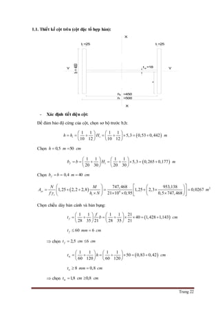 Trang 22
1.1. Thiết kế cột trên (cột đặc tổ hợp hàn):
- Xác định tiết diện cột:
Để đảm bảo độ cứng của cột, chọn sơ bộ trước b,h:
 
1 1 1 1
5,3 0,53 0,442
10 12 10 12
t th h H m
   
          
   
Chọn 0,5 50h m cm 
 
1 1 1 1
5,3 0,265 0,177
20 30 20 30
f tb b H m
   
          
   
Chọn 0,4 40fb b m cm  
  2
4
747,468 953,138
1,25 2,2 2,8 1,25 2,3 0,0267
21 10 0,95 0,5 747,468
yc
c t
N M
A m
f h N
    
                
Chọn chiều dày bản cánh và bản bụng:
 
1 1 1 1 21
40 1,428 1,143
28 35 21 28 35 21
f
f
t b cm
   
          
   
60 6ft mm cm 
 chọn 2,5 6ft cm cm 
 w
1 1 1 1
50 0,83 0,42
60 120 60 120
t h cm
   
         
   
8 0,8wt mm cm 
 chọn w 1,8 0,8t cm cm 
Y Y
X
X
b=400
tw
h
hw
bo
=450
=500
=18
tf =25 tf =25
 