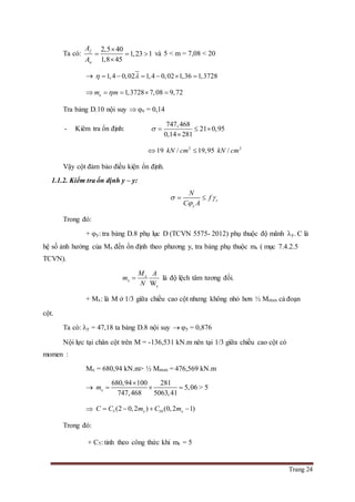 Trang 24
Ta có:
2,5 40
1,23 1
1,8 45
f
w
A
A

  

và 5 < m = 7,08 < 20
 1,4 0,02 1,4 0,02 1,36 1,3728      
 1,3728 7,08 9,72em m   
Tra bảng D.10 nội suy  e = 0,14
- Kiêm tra ổn định:
747,468
21 0,95
0,14 281
   

2 2
19 / 19,95 /kN cm kN cm 
Vậy cột đảm bảo điều kiện ổn định.
1.1.2. Kiểm tra ổn định y – y:
c
y
N
f
C A
 

 
Trong đó:
+ y: tra bảng D.8 phụ lục D (TCVN 5575- 2012) phụ thuộc độ mãnh y. C là
hệ số ảnh hưởng của Mx đến ổn định theo phương y, tra bảng phụ thuộc mx ( mục 7.4.2.5
TCVN).
W
x
x
x
M A
m
N
 là độ lệch tâm tương đối.
+ Mx: là M ở 1/3 giữa chiều cao cột nhưng không nhỏ hơn ½ Mmax cả đoạn
cột.
Ta có: y = 47,18 ta bảng D.8 nội suy  y = 0,876
Nội lực tại chân cột trên M = -136,531 kN.m nên tại 1/3 giữa chiều cao cột có
momen :
Mx = 680,94 kN.m> ½ Mmax = 476,569 kN.m

680,94 100 281
5,06
747,468 5063,41
xm

   > 5
 5 10(2 0,2 ) (0,2 1)x xC C m C m   
Trong đó:
+ C5: tinh theo công thức khi mx = 5
 