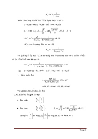 Trang 25
5
1 x
C C
m


 

Với ,  tra bảng 16 (TCVN-5575).  phụ thuộc y và c.
0,65 0,05 0,65 0,05 5,06 0,903xm      
y = 47,18 <
4
2,1 10
3,14 3,14 99,3
21
c
E
f


     = 1
 5
1
0,18
1 1 0,903 5,07x
C C
m


   
  
+ C10: tính theo công thức khi mx = 10
10
1
1 /x y b
C C
m  
 

Với b là hệ số lấy theo 7.2.2.1 như trong dầm có cánh chịu nén với từ 2 điểm cố kết
trở lên; đối với tiết diện kín b = 1.
 10
1 1
0,184
1 / 1 5,06 (0,876 /1)x y b
C C
m  
   
  
Vậy 0,18 (2 0,2 5,07) 0,184 (0,2 5,07 1) 0,18C         
- Kiểm tra ổn định:
747,468
21 0,95
0,18 0,876 281
   
 
2 2
16,87 / 19,95 /kN cm kN cm 
Vậy cột đảm bảo điều kiện ổn định.
1.1.3. Kiểm tra ổn định cục bộ:
 Bản cánh: 0 0
f f
b b
t t
 
  
  
 Bản bụng: w w
w w
h h
t t
 
  
 
; 1 4
21
47,18 1,492
2,1 10
y
f
E
   

Trong đó: 0
f
b
t
 
 
  
tra bảng 35; w
w
h
t
 
 
 
tra bảng 33. TCVN 5575-2012.
 