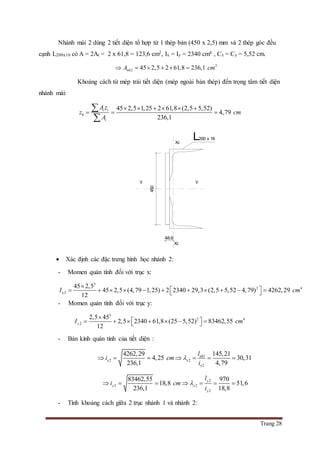 Trang 28
Nhánh mái 2 dùng 2 tiết diện tổ hợp từ 1 thép bản (450 x 2,5) mm và 2 thép góc đều
cạnh L200x16 có A = 2At = 2 x 61,8 = 123,6 cm2, Ix = Iy = 2340 cm4 , Cx = Cy = 5,52 cm.
2
2 45 2,5 2 61,8 236,1nhA cm     
Khoảng cách từ mép trái tiết diện (mép ngoài bản thép) đến trọng tâm tiết diện
nhánh mái:
0
45 2,5 1,25 2 61,8 (2,5 5,52)
4,79
236,1
i i
i
A z
z cm
A
     
  


 Xác định các đặc trưng hình học nhánh 2:
- Momen quán tính đối với trục x:
3
2 4
2
45 2,5
45 2,5 (4,79 1,25) 2 2340 29,3 (2,5 5,52 4,79) 4262,29
12
xI cm

            
- Momen quán tính đối với trục y:
3
2 4
2
2,5 45
2,5 2340 61,8 (25 5,52) 83462,55
12
yI cm

        
- Bán kính quán tính của tiết diện :
1
2 2
2
4262,29 145,21
4,25 30,31
236,1 4,79
nh
x x
x
l
i cm
i
      
2
2 2
2
83462,55 970
18,8 51,6
236,1 18,8
y
y y
y
l
i cm
i
      
- Tính khoảng cách giữa 2 trục nhánh 1 và nhánh 2:
450
48,6
X2
X2
Y Y
L200 x 16
 