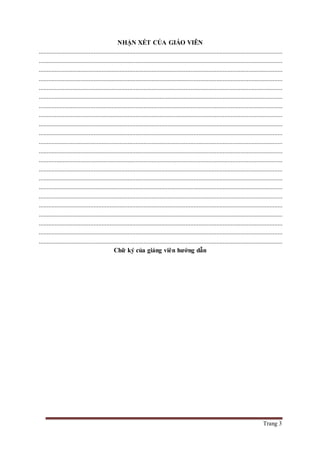 Trang 3
NHẬN XÉT CỦA GIÁO VIÊN
.......................................................................................................................................................
.......................................................................................................................................................
.......................................................................................................................................................
.......................................................................................................................................................
.......................................................................................................................................................
.......................................................................................................................................................
.......................................................................................................................................................
.......................................................................................................................................................
.......................................................................................................................................................
.......................................................................................................................................................
.......................................................................................................................................................
.......................................................................................................................................................
.......................................................................................................................................................
.......................................................................................................................................................
.......................................................................................................................................................
.......................................................................................................................................................
.......................................................................................................................................................
.......................................................................................................................................................
.......................................................................................................................................................
.......................................................................................................................................................
.......................................................................................................................................................
.......................................................................................................................................................
Chữ ký của giảng viên hướng dẫn
 