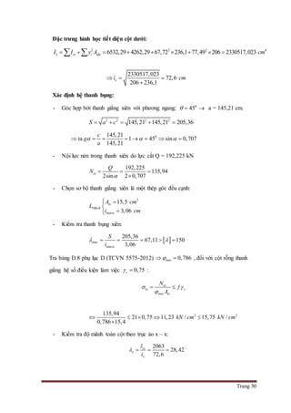 Trang 30
Đặc trưng hình học tiết diện cột dưới:
2 2 2 4
6532,29 4262,29 67,72 236,1 77,49 206 2330517,023x xi i nhiI I y A cm         
2330517,023
72,6
206 236,1
xi cm  

Xác định hệ thanh bụng:
- Góc hợp bởi thanh giằng xiên với phương ngang: 0
45   a = 145,21 cm.
2 2 2 2
145,21 145,21 205,36S a c    
0145,21
ta 1 45 sin 0,707
145,21
c
g
a
         
- Nội lực nén trong thanh xiên do lực cắt Q = 192,225 kN
192,225
135,94
2sin 2 0,707
tx
Q
N

  

- Chọn sơ bộ thanh giằng xiên là một thép góc đều cạnh:
2
100 8
min
15,5
3,06
tx
tx
A cm
L
i cm

 


- Kiểm tra thanh bụng xiên:
 max
min
205,36
67,11 150
3,06tx
S
i
     
Tra bảng D.8 phụ lục D (TCVN 5575-2012) min 0,786  , đối với cột rỗng thanh
giằng hệ số điều kiện làm việc 0,75c  :
min
tx
tx c
tx
N
f
A
 

 
2 2135,94
21 0,75 11,23 / 15,75 /
0,786 15,4
kN cm kN cm    

- Kiểm tra độ mãnh toàn cột theo trục ảo x – x:
1 2063
28,42
72,6
x
x
x
l
i
   
 
