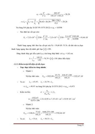 Trang 31
3 3
1 2 2
205,35
10 10 28,28
145,21 145,21
S
C a
    

0 1
206 236,1
28,42 28,28 29,26
15,1
x
tx
A
A
  

      
Tra bảng D.8 phụ lục D (TCVN 5575-2012) 0  0,9398
- Xác định lực cắt qui ước:
4
6 6
0
2,1 10 1922,89
7,15 10 2330 7,15 10 2330 19,46
21 0,9398
f
E N
N kN
f 
     
          
   
Thanh bụng ngang tính theo lực cắt qui ước Nf = 19,46 kN .Vì Nf rất nhỏ nên ta chọn
thanh bụng ngang theo độ mãnh giới hạn   150  .
Dùng thanh thép góc đều cạnh L60x5 (tra bảng thép hình) có imin =1,82 cm.
 
min
145,21
79,79 150
1,82
l
i
      (thỏa điều kiện)
1.2.2. Kiểm tra lại tiết diện cột đã chọn:
- Trục thực kiểm tra từng nhánh:
o Nhánh 1:
Nội lực tính toán: 1
67,72 618,47 100
1922,89 1322,67
145,21 145,21
nhN kN

   
- Ta có: 1 47,97;y  1 125,79x y  
max 49,97  tra bảng D.8 phụ lục D 5575-2012 min 0,873 
- Kiểm tra bền:
min 1
tx
x
nh
N
f
A
 

 
2 21322,67
21 0,95 7,35 / 19,95 /
0,873 206
kN cm kN cm    

o Nhánh 2:
Nội lực tính toán:
2
77,62 1640,275 100
1148,8 1743,66
145,21 145,21
nhN kN

   
- Ta có: 2 51,6;y  2 230,31x y  
 