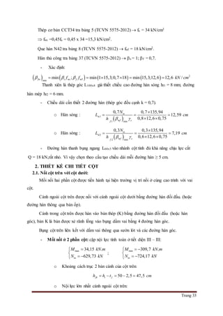 Trang 33
Thép cơ bản CCT34 tra bảng 5 (TCVN 5575-2012)  fu = 34 kN/cm2
 fws =0,45fu = 0,45 x 34 =15,3 kN/cm2.
Que hàn N42 tra bảng 8 (TCVN 5575-2012)  fwf = 18 kN/cm2.
Hàn thủ công tra bảng 37 (TCVN 5575-2012)  s = 1; f = 0,7.
- Xác định:
        2
w wfmin
min ; min 1 15,3;0,7 18 min 15,3;12,6 12,6 /fw s s ff f kN cm       
Thanh xiên là thép góc L100x8 giả thiết chiều cao đường hàn sóng hf1 = 8 mm; đường
hàn mép hf2 = 6 mm.
- Chiều dài cần thiết 2 đường hàn (thép góc đều cạnh k = 0,7).
o Hàn sóng :
 w1
w1 min
0,7 0,7 135,94
12,59
0,8 12,6 0,75
tx
f cf
N
L cm
h  

  
 
o Hàn sóng :
 w2
w2 min
0,3 0,3 135,94
7,19
0,6 12,6 0,75
tx
f cf
N
L cm
h  

  
 
- Đường hàn thanh bụng ngang L60x5 vào nhánh cột tính đủ khả năng chịu lực cắt
Q = 18 kN,rất nhỏ. Vì vậy chọn theo cấu tạo chiều dài mỗi đường hàn ≥ 5 cm.
2. THIẾT KẾ CHI TIẾT CỘT
2.1. Nối cột trên với cột dưới:
Mối nối hai phần cột được tiến hành tại hiện trường vị trí nối ở cùng cao trình với vai
cột.
Cánh ngoài cột trên được nối với cánh ngoài cột dưới bằng đường hàn đối đầu. (hoặc
đường hàn thông qua bản ốp).
Cánh trong cột trên được hàn vào bản thép (K) bằng đường hàn đối đầu (hoặc hàn
góc), bản K là bản được xẻ rãnh lồng vào bụng dầm vai bằng 4 đường hàn góc.
Bụng cột trên liên kết với dầm vai thông qua sườn lót và các đường hàn góc.
- Mối nối ở 2 phần cột: cặp nội lực tính toán ở tiết diện III – III:
max 34,15 .
629,73tu
M kN m
N kN


 
;
min 309,7 .
724,17tu
M kN m
N kN
 

 
o Khoảng cách trục 2 bản cánh của cột trên:
50 2,5 47,5fk t fh h t cm    
o Nội lực lớn nhất cánh ngoài cột trên:
 