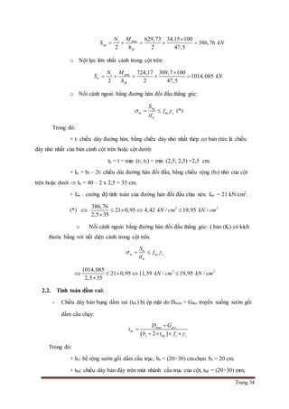 Trang 34
max 629,73 34,15 100
386,76
2 2 47,5
t
ng
fk
N M
S kN
h

    
o Nội lực lớn nhất cánh trong cột trên:
min 724,17 309,7 100
1014,085
2 2 47,5
t
tr
fk
N M
S kN
h

    
o Nối cánh ngoài bằng đường hàn đối đầu thẳng góc:
w w
w
ng
c c
S
f
tl
   (*)
Trong đó:
+ t: chiều dày đường hàn, bằng chiều dày nhỏ nhất thép cơ bản (tức là chiều
dày nhỏ nhất của bản cánh cột trên hoặc cột dưới):
tk = t = min (t1; t2) = min (2,5; 2,5) =2,5 cm.
+ lw = bf – 2t: chiều dài đường hàn đối đầu, bằng chiều rộng (bf) nhỏ của cột
trên hoặc dưới  lw = 40 – 2 x 2,5 = 35 cm.
+ fwc : cường độ tính toán của đường hàn đối đầu chịu nén. fwc = 21 kN/cm2.
(*)  2 2386,76
21 0,95 4,42 / 19,95 /
2,5 35
kN cm kN cm   

o Nối cánh ngoài bằng đường hàn đối đầu thẳng góc: ( bản (K) có kích
thước bằng với tiết diện cánh trong cột trên.
w w
w
tr
c c
S
f
tl
  
2 21014,085
21 0,95 11,59 / 19,95 /
2,5 35
kN cm kN cm    

2.2. Tính toán dầm vai:
- Chiều dày bản bụng dầm vai (tdv) bị ép mặt do Dmax + Gdcc truyền xuống sườn gối
dầm cầu chạy:
 
max
2
dcc
dv
s bd c c
D G
t
b t f 


   
Trong đó:
+ bs: bề rộng sườn gối dầm cầu trục, bs = (20÷30) cm.chọn bs = 20 cm.
+ tbd: chiều dày bản đậy trên mút nhánh cầu trục của cột, tbđ = (20÷30) mm,
 