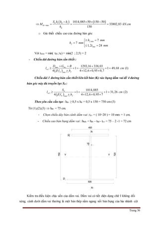 Trang 36
   
max
1014,085 50 150 50
33802,83 .
150
tr t d t
dv
d
S h h h
M kN cm
h

   
   
o Giả thiết chiều cao của đường hàn góc
min
min
7
7
1,2 24
f
f
h mm
h mm
t mm
 
 
 
Với tmin = min( tdv; tk) = min(2 ; 2,5) = 2
- Chiều dài đường hàn cần thiết :
 
max
w1
w min
1293,16 338,03
1 1 49,68 (1)
4 4 12,6 0,95 0,7
dcc
c f
D G B
l cm
f h 
  
    
  
Chiều dài 1 đường hàn cần thiết liên kết bản (K) vào bụng dầm vai để 4 đường
hàn góc này đủ truyền lực Str :
 w2
w min
1014,085
1 1 31,26 (2)
4 4 12,6 0,95 7
tr
c f
S
l cm
f h 
    
  
Theo yêu cầu cấu tạo : hdv ≥ 0,5 x hd = 0,5 x 150 = 750 cm (3)
Từ (1),(2),(3)  hdv = 75 cm.
- Chọn chiều dày bản cánh dầm vai : tcv = ( 10÷20 ) = 10 mm = 1 cm.
- Chiều cao bản bụng dầm vai : hbdv = hdv - tbđ - tcv = 75 – 2 -1 = 72 cm
Kiểm tra điều kiện chịu uốn của dầm vai. Dầm vai có tiết diện dạng chữ I không đối
xứng, cánh dưới dầm vai thường là một bản thép nằm ngang nối bản bụng của hia nhánh cột
10
18
720
750
20
X1
X1
YY
400
500
 