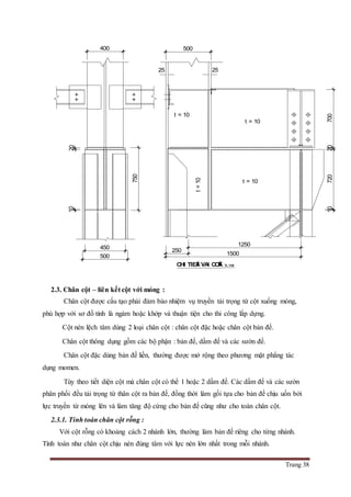 Trang 38
2.3. Chân cột – liên kết cột với móng :
Chân cột được cấu tạo phải đảm bảo nhiệm vụ truyền tải trọng từ cột xuống móng,
phù hợp với sơ đồ tính là ngàm hoặc khớp và thuận tiện cho thi công lắp dựng.
Cột nén lệch tâm dùng 2 loại chân cột : chân cột đặc hoặc chân cột bản đế.
Chân cột thông dụng gồm các bộ phận : bản đế, dầm đế và các sườn đế.
Chân cột đặc dùng bản đế liền, thường được mở rộng theo phương mặt phẳng tác
dụng momen.
Tùy theo tiết diện cột mà chân cột có thể 1 hoặc 2 dầm đế. Các dầm đế và các sườn
phân phối đều tải trọng từ thân cột ra bản đế, đồng thời làm gối tựa cho bản đế chịu uốn bởi
lực truyền từ móng lên và làm tăng độ cứng cho bản đế cũng như cho toàn chân cột.
2.3.1. Tính toán chân cột rỗng :
Với cột rỗng có khoảng cách 2 nhánh lớn, thường làm bản đế riêng cho từng nhánh.
Tính toán như chân cột chịu nén đúng tâm với lực nén lớn nhất trong mỗi nhánh.
t = 10
t = 10
t = 10
750
2070010720
1250
250
500
1500
400
1020
500
450
CHI TIEÁT VAI COÄT: TL 1/20
t=10
2525
 