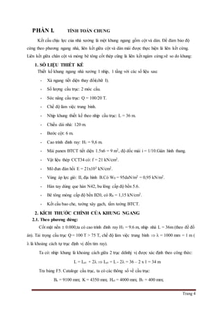 Trang 4
PHẦN I. TÍNH TOÁN CHUNG
Kết cấu chịu lực của nhà xưởng là một khung ngang gồm cột và dàn. Để đảm bảo độ
cứng theo phương ngang nhà, liên kết giữa cột và dàn mái được thực hiện là liên kết cứng.
Liên kết giữa chân cột và móng bê tông cốt thép cũng là liên kết ngàm cứng.vẽ so do khung:
1. SỐ LIỆU THIẾT KẾ
Thiết kế khung ngang nhà xưởng 1 nhịp, 1 tầng với các số liệu sau:
- Xà ngang tiết diện thay đổi(chữ I).
- Số lượng cầu trục: 2 móc cẩu.
- Sức nâng cầu trục: Q = 100/20 T.
- Chế độ làm việc trung bình.
- Nhịp khung thiết kế theo nhịp cầu trục: L = 36 m.
- Chiều dài nhà: 120 m.
- Bước cột: 6 m.
- Cao trình đỉnh ray: H1 = 9,6 m.
- Mái panen BTCT tiết diện 1.5x6 = 9 m2, độ dốc mái i = 1/10.Giàn hình thang.
- Vật liệu thép CCT34 có: f = 21 kN/cm2.
- Mô đun đàn hồi E = 21x103 kN/cm2.
- Vùng áp lực gió: II, địa hình B.Có W0 = 95daN/m2 = 0,95 kN/m2.
- Hàn tay dùng que hàn N42, bu lông cấp độ bền 5.6.
- Bê tông móng cấp độ bền B20, có Rb = 1,15 kN/cm2.
- Kết cấu bao che, tường xây gạch, tấm tường BTCT.
2. KÍCH THƯỚC CHÍNH CỦA KHUNG NGANG
2.1. Theo phương đứng:
Cốt mặt nền  0.000,ta có cao trình đỉnh ray H1 = 9.6 m, nhịp nhà L = 36m (theo đề đồ
án). Tải trọng cầu trục Q = 100 T > 75 T, chế độ làm việc trung bình   = 1000 mm = 1 m (
 là khoảng cách tự trục định vị đến tim ray).
Ta có: nhịp khung là khoảng cách giữa 2 trục ddinhj vị được xác định theo công thức:
L = Lct + 2  Lct = L - 2 = 36 – 2 x 1 = 34 m
Tra bảng F5. Cataloge cầu trục, ta có các thông số về cầu trục:
Bc = 9100 mm; K = 4350 mm; Hct = 4000 mm; B1 = 400 mm;
 