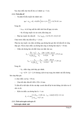 Trang 41
Vậy chọn chiều dày bản đế cho cả 2 nhánh tbđ = 3 cm.
2.3.2. Tính dầm đế
- Tải phân bố đều truyền lên nhánh mái :
qdđ = max
25
0,629 8,6 1,4 14,78 /
2
sB kN cm
 
      
 
Trong đó:
+ max : trị số ứng suất lớn nhất dưới bản đế ngay tại sườn.
+ Bs: bề rộng truyền tải vào sườn, dầm đang xét.
- Phản lực truyền lên dầm đế: Vdđ= dd dd 14,78 55 812,9q l kN  
Chọn trước chiều dày dầm đế tdd = 1,4 cm.
Phản lực này truyền vào chân cột thông qua đường hàn góc liên kết dầm đế với sống
thép góc. Nếu ta chọn chiều cao đường hàn sóng và đường hàn mép hf = 10 mm.
- Chiều dài đường hàn cần thiết được xác định như sau:
 
 
 dd
min
20 2,29 812,9
57,13
1 12,6 20
g g
hs
gf fw
b a V
L cm
bh 
 
    

 
dd
min
2,29 812,9
7,39
1 12,6 20
g
hm
gf fw
a V
L cm
bh 
    

Trong đó:
+ bg : chiều rộng cánh thép góc nhánh.
+ ag = 4,79 – 2,5 = 2,19: khoảng cách từ trục trọng tâm nhánh mái đến đường
hàn sóng thép góc.
 chọn chiều cao hdđ = 60 cm.
- Chọn tiết diện dầm đế: 600 x 550 x 14 mm.
Vì dầm đế có tiết diện rất lớn mà nhịp cosole dầm đế lại bé nên không cần kiểm tra về
uốn và cắt.
- Kiểm tra chiều cao đường hàn hf = 1 cm
 min min
min
1,2 1,68 , min 1,4;2 1,4
1
0,7
f
f
t cm t cm
h cm
h cm
   
 
 
2.3.3. Tính sườn ngăn sườn gia cố:
Sườn ngăn nhánh mái:
 