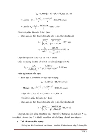 Trang 43
 0,453 9 0,5 24,5 9,626 /Bq kN cm    
+ Momen:
2 2
9,626 24
693,072 .
8 8
B B
B
q l
M kN cm
 
  
+ Lực cắt:
9,626 24
115,512
2 2
B B
B
q l
V kN

  
Chọn trước chiều dày sườn B: tB = 1 cm
- Chiều cao cần thiết do điều kiện chịu uốn và do điều kiện chịu cắt:
6 6 742,32
14,94
1 21 0,95
B
B
B c
M
h
t f 

  
 
cm
123,72
8,09
22
1 0,75
1,05
B
B
B v c
V
h cm
t f 
  
 
Chọn tiết diện sườn B: hB = 25 cm  lw = 24 cm.
Chiều cao đường hàn liên kết sườn B vào dầm đế (hoặc sườn A):
 w min
9,626 24
0,402
2 24 12,6 0,952
B B
f
fw c
q l
h
l  

  
  
cm
Sườn ngăn nhánh cầu trục:
- Sườn ngăn A của nhánh cầu trục chịu tải trọng:
0,629 25 15,725 /Aq kN cm  
+ Momen:
2 2
15,725 15
1769,06 .
2 2
A A
A
q l
M kN cm
 
  
+ Lực cắt: 15,725 15 235,875A A AV q l kN    
Chọn trước chiều dày sườn: tA = 2 cm.
- Chiều cao cần thiết do điều kiện chịu uốn và do điều kiện chịu cắt:
6 6 1769,06
16,75
2 21 0,95
A
A
A c
M
h
t f 

  
 
cm
Chọn tiết diện sườn giống bên nhánh mái. Nhận thấy 2 đường hàn liên kết sườn A vào
bụng nhánh cầu trục chịu Q và M nhỏ hơn nhánh mái nên không cần tính toán kiểm tra.
 Tính các đường hàn ngang:
Đường hàn liên kết dầm đế vào bản đế : hàn bản đế vào dầm đế bằng 2 đường hàn
 