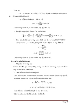 Trang 45
Trong đó:
+ fba : tra bảng 12 (TCVN 5575 – 2012)  chọn fba = 190 Mpa, đường kính d
(12 ÷ 32) mm và thép 09Mn2Si.
+ n1 : số lượng bu lông ở 1 phía, n1 = 2.
2152,62
4,01
2 19
yc
bnA cm  

Chọn bu lông neo  30 có diện tích thu hép 2
5,6ch
bnA cm .
- Lực kéo trong nhánh cầu trục (lực kéo bu lông):
1 620,3 100 66,72
514,5 190,78
145,21 145,21
bl
yM
N N kN
C C

     
- Diện tích cần thiết của bu lông neo ở nhánh mái: fba : tra bảng 12 (TCVN 5575 –
2012)  chọn fba = 185 Mpa, đường kính d (33 ÷ 60) mm và thép 09Mn2Si.
1
blyc
bn
ba
N
A
n f



2190,78
5,15
2 18,5
yc
bnA cm  

Chọn bu lông neo  36 có diện tích thu hép 2
8,16ch
bnA cm .
2.3.5. Tính sườn bu lông neo:
- Chọn bản đỡ bu lông neo:
Coi như dầm đơn giản với nhịp bằng khoảng cách 2 sườn đỡ bu lông, chọn sườn đỡ bu
lông có kích thước: 200x20 mm.
- Tính chiều cao sườn đỡ bu lông neo:
Chọn chiều dày bản sườn t = 10 mm. Sườn dọc vừa chịu momen uốn vừa chịu lực cắt.
Tính sườn ở nhánh cầu trục sau đó lấy chung cho nhánh mái.
190,78
47,7
4 4
blN
V kN  

. 47,7 8,6 410,22 .M q l kN cm    
Chọn chiều cao sườn đỡ bu lông là 25 cm.ls= 24 cm.
Kiểm tra đường hàn liên kết sườn dọc vào bản đế:
 