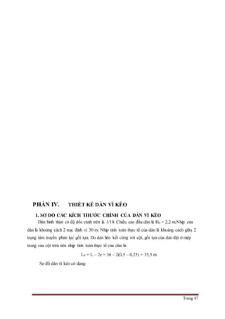Trang 47
PHẦN IV. THIẾT KẾ DÀN VÌ KÈO
1. SƠ ĐỒ CÁC KÍCH THƯỚC CHÍNH CỦA DÀN VÌ KÈO
Dàn hình thàn có độ dốc cánh trên là 1/10. Chiều cao đầu dàn là H0 = 2,2 m.Nhịp của
dàn là khoảng cách 2 trục định vị 30 m. Nhịp tính toán thực tế của dàn là khoảng cách giữa 2
trọng tâm truyền phản lực gối tựa. Do dàn liên kết cứng với cột, gối tựa của dàn đặt ở mép
trong của cột trên nên nhịp tính toán thực tế của dàn là:
L0 = L – 2e = 36 – 2(0,5 – 0,25) = 35,5 m
Sơ đồ dàn vì kèo có dạng:
 