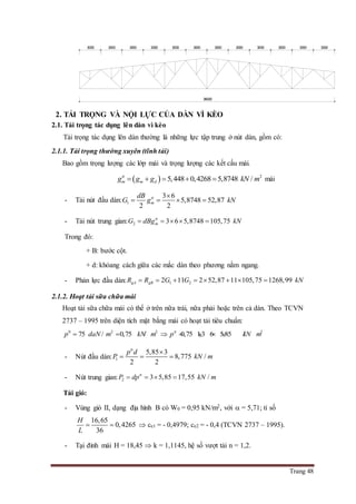 Trang 48
2. TẢI TRỌNG VÀ NỘI LỰC CỦA DÀN VÌ KÈO
2.1. Tải trọng tác dụng lên dàn vì kèo
Tải trọng tác dụng lên dàn thường là những lực tập trung ở nút dàn, gồm có:
2.1.1. Tải trọng thường xuyên (tĩnh tải)
Bao gồm trọng lượng các lớp mái và trọng lượng các kết cấu mái.
  2
5,448 0,4268 5,8748 /tt
m m dg g g kN m     mái
- Tải nút đầu dàn: 1
3 6
5,8748 52,87
2 2
tt
m
dB
G g kN

   
- Tải nút trung gian: 2 3 6 5,8748 105,75tt
mG dBg kN    
Trong đó:
+ B: bước cột.
+ d: khỏang cách giữa các mắc dàn theo phương nằm ngang.
- Phản lực đầu dàn: 1 22 11 2 52,87 11 105,75 1268,99gA gBR R G G kN       
2.1.2. Hoạt tải sữa chữa mái
Hoạt tải sữa chữa mái có thể ở trên nữa trái, nữa phải hoặc trên cả dàn. Theo TCVN
2737 – 1995 trên diện tích mặt bắng mái có hoạt tải tiêu chuẩn:
0 2 2 2
75 / 0,75 / 0,75 1,3 6 5,85 /tt
p daN m kN m p kN m      
- Nút đầu dàn: 1
5,85 3
8,775 /
2 2
tt
p d
P kN m

  
- Nút trung gian: 2 3 5,85 17,55 /tt
P dp kN m   
Tải gió:
- Vùng gió II, dạng địa hình B có W0 = 0,95 kN/m2, với  = 5,71; tỉ số
16,65
0,4265
36
H
L
   ce1 = - 0,4979; ce2 = - 0,4 (TCVN 2737 – 1995).
- Tại đỉnh mái H = 18,45  k = 1,1145, hệ số vượt tải n = 1,2.
300030003000300030003000300030003000300030003000
36000
 