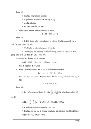 Trang 5
Trong đó:
+ Bc: chiều rộng tiết diện cầu trục.
+ B1: phần đưa ra của cầu trục phía ngoài ray.
+ Lct: nhịp cầu trục.
+ Hct: chiều cao dầm cầu trục.
- Chiều cao từ mặt ray cầu trục đến đáy xà ngang:
H2 = Hc + 100 mm + f
Trong đó:
+ Hc: kích thước gabarit của cầu trục, từ mặt ray đến điểm cao nhất của xe
con. Tra trong catalo cầu trục.
+ 100: khe hở an toàn giữa xe con và kết cấu.
+ f: khe hở phụ, xét độ võng của kết cấu mang lực mái và việc bố trí thanh
giằng cánh dưới. Lấy bằng f = (200 ÷ 400) mm.
Kích thước H2 lấy theo bội số 200 mm.
 H2 = 4000 + 100 + 300 = 4400 mm = 4,4 m
- Cao độ mặt ray: H1 = 9,6 m.
- Chiều cao sử dụng được tính từ mặt nền đến đáy dưới vì kèo:
Hsd = H1 + H2 = 9,6 + 4,4 = 14 m
- Chiều cao thực của cột trên được tính từ vai đỡ dầm cầu trục đến mặt dưới đáy vì
kèo:
Ht = H2 + Hdc + Hr
Trong đó:
+ Hdc: chiều cao dầm cầu trục lấy bằng
1 1
8 10
 
 
 
nhip của cầu trục (bước cột
nhà B).
 Hdc =
1 1
8 10
 
 
 
x 6 = ( 0,75 ÷ 0,6) . Chọn Hdc = 0,7 m.
+ H3: phần cột chôn dưới mặt nền. H3 = 1 m.
+ Hr: chiều cao của ray và đệm ray phụ thuộc loại cầu trục. Lấy bằng 200 mm.
 Ht = 4,4 + 0,7 + 0,2 = 5,3 m
 