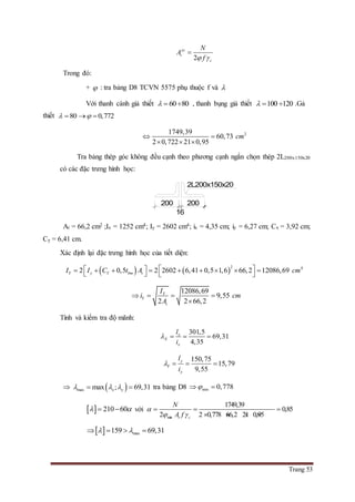 Trang 53
2
yc
t
c
N
A
f 

Trong đó:
+  : tra bảng D8 TCVN 5575 phụ thuộc f và 
Với thanh cánh giả thiết 60 80   , thanh bụng giả thiết 100 120   .Gả
thiết 80 0,772   
21749,39
60,73
2 0,722 21 0,95
cm 
  
Tra bảng thép góc không đều cạnh theo phương cạnh ngắn chọn thép 2L200x150x20
có các đặc trưng hình học:
At = 66,2 cm2 ;Ix = 1252 cm4; Iy = 2602 cm4; ix = 4,35 cm; iy = 6,27 cm; Cx = 3,92 cm;
Cy = 6,41 cm.
Xác định lại đặc trưng hình học của tiết diện:
   
2 4
2 0,5 2 2602 6,41 0,5 1,6 66,2 12086,69Y y Y bm tI I C t A cm             
12086,69
9,55
2 2 66,2
Y
Y
t
I
i cm
A
   

Tính và kiểm tra độ mãnh:
301,5
69,31
4,35
x
X
x
l
i
   
150,75
15,79
9,55
y
Y
y
l
i
   
  max max ; 69,31x y    tra bảng D8 min 0,778 
  210 60   với
min
1749,39
0,85
2 2 0,778 66,2 21 0,95t c
N
A f

 
  
   
  max159 69,31    
200
16
200
2L200x150x20
 