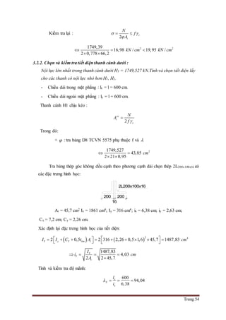 Trang 54
Kiểm tra lại :
2
c
t
N
f
A
 

 
2 21749,39
16,98 / 19,95 /
2 0,778 66,2
kN cm kN cm  
 
3.2.2. Chọn và kiểm tra tiết diện thanh cánh dưới :
Nội lực lớn nhất trong thanh cánh dưới H3 = 1749,527 kN.Tính và chọn tiết diện lấy
cho các thanh có nội lực nhỏ hơn H1, H2.
- Chiều dài trong mặt phẳng : lx = l = 600 cm.
- Chiều dài ngoài mặt phẳng : ly = l = 600 cm.
Thanh cánh H1 chịu kéo :
2
yc
t
c
N
A
f 

Trong đó:
+  : tra bảng D8 TCVN 5575 phụ thuộc f và 
21749,527
43,85
2 21 0,95
cm 
 
Tra bảng thép góc không đều cạnh theo phương cạnh dài chọn thép 2L200x100x16 có
các đặc trưng hình học:
At = 45,7 cm2 Ix = 1861 cm4; Iy = 316 cm4; ix = 6,38 cm; iy = 2,63 cm;
Cx = 7,2 cm; Cy = 2,26 cm.
Xác định lại đặc trưng hình học của tiết diện:
   
2 4
2 0,5 2 316 2,26 0,5 1,6 45,7 1487,83Y y Y bm tI I C t A cm             
1487,83
4,03
2 2 45,7
Y
Y
t
I
i cm
A
   

Tính và kiểm tra độ mãnh:
600
94,04
6,38
x
X
x
l
i
   
200
16
200
2L200x100x16
 