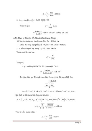 Trang 55
600
148,88
4,03
y
Y
y
l
i
   
  max max ; 148,88x y      400 
Kiểm tra lại :
2
c
t
N
f
A
 

 
2 21749,527
19,14 / 19,95 /
2 45,7
kN cm kN cm  

3.2.3. Chọn và kiểm tra tiết diện các thanh bụng đứng :
Nội lực lớn nhất trong thanh bụng đứng D4 = 209,61 kN.
- Chiều dài trong mặt phẳng : lx = 0,8 x l = 0,8 x 400 = 320 cm.
- Chiều dài ngoài mặt phẳng : ly = 0,5 x l = 200 cm.
Thanh cánh D4 chịu kéo :
2
yc
t
c
N
A
f 

Trong đó:
+  : tra bảng D8 TCVN 5575 phụ thuộc f và 
2209,61
5,25
2 21 0,95
cm 
 
Tra bảng thép góc đều cạnh chọn thép 2L65x6 có các đặc trưng hình học:
At = 7,53 cm2; Ix = Iy = 29,2 cm4 ; ix = iy = 1,97 cm; Cx = Cy = 1,8 cm.
Xác định lại đặc trưng hình học của tiết diện:
   
2 4
2 0,5 2 29,2 1,8 0,5 1,6 7,53 324,06Y y Y bm tI I C t A cm             
324,06
4,64
2 2 7,53
Y
Y
t
I
i cm
A
   

Tính và kiểm tra độ mãnh:
320
162,44
1,97
x
X
x
l
i
   
65
16
65
2L65x6
 