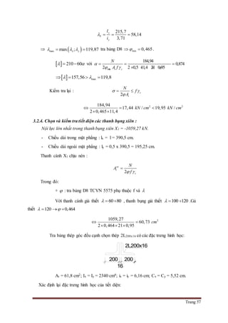Trang 57
215,7
58,14
3,71
y
Y
y
l
i
   
  max max ; 119,87x y    tra bảng D8 min 0,465  .
  210 60   với
min
184,94
0,874
2 2 0,5 11,4 21 0,95t c
N
A f

 
  
   
  max157,56 119,8    
Kiểm tra lại :
2
c
t
N
f
A
 

 
2 2184,94
17,44 / 19,95 /
2 0,465 11,4
kN cm kN cm  
 
3.2.4. Chọn và kiểm tra tiết diện các thanh bụng xiên :
Nội lực lớn nhất trong thanh bụng xiên X1 = -1059,27 kN.
- Chiều dài trong mặt phẳng : lx = l = 390,5 cm.
- Chiều dài ngoài mặt phẳng : ly = 0,5 x 390,5 = 195,25 cm.
Thanh cánh X1 chịu nén :
2
yc
t
c
N
A
f 

Trong đó:
+  : tra bảng D8 TCVN 5575 phụ thuộc f và 
Với thanh cánh giả thiết 60 80   , thanh bụng giả thiết 100 120   .Gả
thiết 120 0,464   
21059,27
60,73
2 0,464 21 0,95
cm 
  
Tra bảng thép góc đều cạnh chọn thép 2L200x16 có các đặc trưng hình học:
At = 61,8 cm2; Ix = Iy = 2340 cm4; ix = iy = 6,16 cm; Cx = Cy = 5,52 cm.
Xác định lại đặc trưng hình học của tiết diện:
200
16
200
2L200x16
 