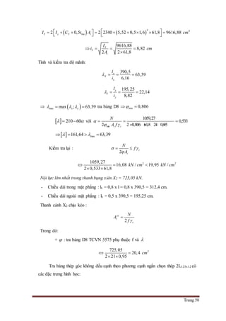 Trang 58
   
2 4
2 0,5 2 2340 5,52 0,5 1,6 61,8 9616,88Y y Y bm tI I C t A cm             
9616,88
8,82
2 2 61,8
Y
Y
t
I
i cm
A
   

Tính và kiểm tra độ mãnh:
390,5
63,39
6,16
x
X
x
l
i
   
195,25
22,14
8,82
y
Y
y
l
i
   
  max max ; 63,39x y    tra bảng D8 min 0,806 
  210 60   với
min
1059,27
0,533
2 2 0,806 61,8 21 0,95t c
N
A f

 
  
   
  max161,64 63,39    
Kiểm tra lại :
2
c
t
N
f
A
 

 
2 21059,27
16,08 / 19,95 /
2 0,533 61,8
kN cm kN cm  
 
Nội lực lớn nhất trong thanh bụng xiên X2 = 725,05 kN.
- Chiều dài trong mặt phẳng : lx = 0,8 x l = 0,8 x 390,5 = 312,4 cm.
- Chiều dài ngoài mặt phẳng : ly = 0,5 x 390,5 = 195,25 cm.
Thanh cánh X2 chịu kéo :
2
yc
t
c
N
A
f 

Trong đó:
+  : tra bảng D8 TCVN 5575 phụ thuộc f và 
2725,05
20,4
2 21 0,95
cm 
 
Tra bảng thép góc không đều cạnh theo phương cạnh ngắn chọn thép 2L125x12 có
các đặc trưng hình học:
 