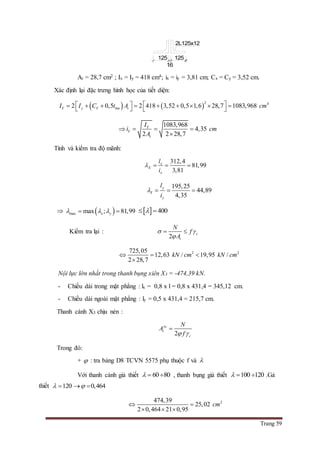 Trang 59
At = 28,7 cm2 ; Ix = Iy = 418 cm4; ix = iy = 3,81 cm; Cx = Cy = 3,52 cm.
Xác định lại đặc trưng hình học của tiết diện:
   
2 4
2 0,5 2 418 3,52 0,5 1,6 28,7 1083,968Y y Y bm tI I C t A cm             
1083,968
4,35
2 2 28,7
Y
Y
t
I
i cm
A
   

Tính và kiểm tra độ mãnh:
312,4
81,99
3,81
x
X
x
l
i
   
195,25
44,89
4,35
y
Y
y
l
i
   
  max max ; 81,99x y      400 
Kiểm tra lại :
2
c
t
N
f
A
 

 
2 2725,05
12,63 / 19,95 /
2 28,7
kN cm kN cm  

Nội lực lớn nhất trong thanh bụng xiên X3 = -474,39 kN.
- Chiều dài trong mặt phẳng : lx = 0,8 x l = 0,8 x 431,4 = 345,12 cm.
- Chiều dài ngoài mặt phẳng : ly = 0,5 x 431,4 = 215,7 cm.
Thanh cánh X3 chịu nén :
2
yc
t
c
N
A
f 

Trong đó:
+  : tra bảng D8 TCVN 5575 phụ thuộc f và 
Với thanh cánh giả thiết 60 80   , thanh bụng giả thiết 100 120   .Gả
thiết 120 0,464   
2474,39
25,02
2 0,464 21 0,95
cm 
  
125
16
125
2L125x12
 