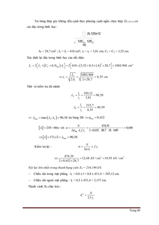 Trang 60
Tra bảng thép góc không đều cạnh theo phương cạnh ngắn chọn thép 2L125x12 có
các đặc trưng hình học:
At = 28,7 cm2 ; Ix = Iy = 418 cm4; ix = iy = 3,81 cm; Cx = Cy = 3,52 cm.
Xác định lại đặc trưng hình học của tiết diện:
   
2 4
2 0,5 2 418 3,52 0,5 1,6 28,7 1083,968Y y Y bm tI I C t A cm             
1083,968
4,35
2 2 28,7
Y
Y
t
I
i cm
A
   

Tính và kiểm tra độ mãnh:
345,12
90,58
3,81
x
X
x
l
i
   
215,7
49,59
4,35
y
Y
y
l
i
   
  max max ; 90,58x y    tra bảng D8 min 0,652 
  210 60   với
min
474,39
0,648
2 2 0,652 28,7 21 0,95t c
N
A f

 
  
   
  max171,12 90,58    
Kiểm tra lại :
2
c
t
N
f
A
 

 
2 2474,39
12,68 / 19,95 /
2 0,652 28,7
kN cm kN cm  
 
Nội lực lớn nhất trong thanh bụng xiên X4 = 234,196 kN.
- Chiều dài trong mặt phẳng : lx = 0,8 x l = 0,8 x 431,4 = 345,12 cm.
- Chiều dài ngoài mặt phẳng : ly = 0,5 x 431,4 = 2,157 cm.
Thanh cánh X4 chịu kéo :
2
yc
t
c
N
A
f 

125
16
125
2L125x12
 