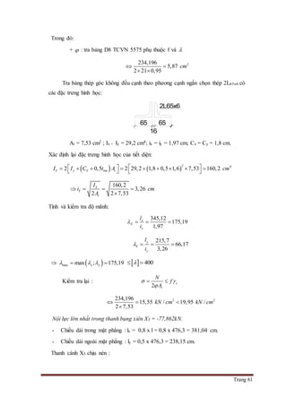 Trang 61
Trong đó:
+  : tra bảng D8 TCVN 5575 phụ thuộc f và 
2234,196
5,87
2 21 0,95
cm 
 
Tra bảng thép góc không đều cạnh theo phương cạnh ngắn chọn thép 2L65x6 có
các đặc trưng hình học:
At = 7,53 cm2 ; Ix = Iy = 29,2 cm4; ix = iy = 1,97 cm; Cx = Cy = 1,8 cm.
Xác định lại đặc trưng hình học của tiết diện:
   
2 4
2 0,5 2 29,2 1,8 0,5 1,6 7,53 160,2Y y Y bm tI I C t A cm             
160,2
3,26
2 2 7,53
Y
Y
t
I
i cm
A
   

Tính và kiểm tra độ mãnh:
345,12
175,19
1,97
x
X
x
l
i
   
215,7
66,17
3,26
y
Y
y
l
i
   
  max max ; 175,19x y      400 
Kiểm tra lại :
2
c
t
N
f
A
 

 
2 2234,196
15,55 / 19,95 /
2 7,53
kN cm kN cm  

Nội lực lớn nhất trong thanh bụng xiên X5 = -77,862kN.
- Chiều dài trong mặt phẳng : lx = 0,8 x l = 0,8 x 476,3 = 381,04 cm.
- Chiều dài ngoài mặt phẳng : ly = 0,5 x 476,3 = 238,15 cm.
Thanh cánh X5 chịu nén :
65
16
65
2L65x6
 