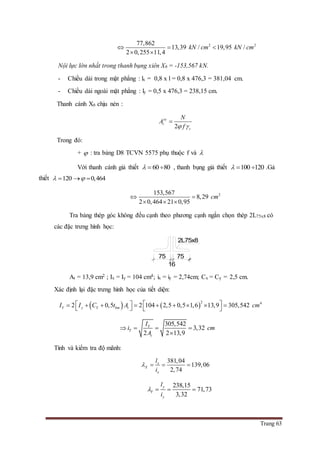 Trang 63
2 277,862
13,39 / 19,95 /
2 0,255 11,4
kN cm kN cm  
 
Nội lực lớn nhất trong thanh bụng xiên X6 = -153,567 kN.
- Chiều dài trong mặt phẳng : lx = 0,8 x l = 0,8 x 476,3 = 381,04 cm.
- Chiều dài ngoài mặt phẳng : ly = 0,5 x 476,3 = 238,15 cm.
Thanh cánh X6 chịu nén :
2
yc
t
c
N
A
f 

Trong đó:
+  : tra bảng D8 TCVN 5575 phụ thuộc f và 
Với thanh cánh giả thiết 60 80   , thanh bụng giả thiết 100 120   .Gả
thiết 120 0,464   
2153,567
8,29
2 0,464 21 0,95
cm 
  
Tra bảng thép góc không đều cạnh theo phương cạnh ngắn chọn thép 2L75x8 có
các đặc trưng hình học:
At = 13,9 cm2 ; Ix = Iy = 104 cm4; ix = iy = 2,74cm; Cx = Cy = 2,5 cm.
Xác định lại đặc trưng hình học của tiết diện:
   
2 4
2 0,5 2 104 2,5 0,5 1,6 13,9 305,542Y y Y bm tI I C t A cm             
305,542
3,32
2 2 13,9
Y
Y
t
I
i cm
A
   

Tính và kiểm tra độ mãnh:
381,04
139,06
2,74
x
X
x
l
i
   
238,15
71,73
3,32
y
Y
y
l
i
   
75
16
75
2L75x8
 