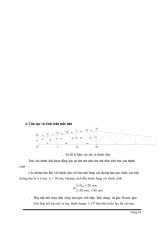 Trang 65
4. Cấu tạo và tính toán mắt dàn
Sơ đồ kí hiệu các nút và thanh dàn
Trục các thanh dàn được đồng quy tại tim nút dàn, tim nút nằm trên trục của thanh
cánh
Các đường hàn liên kết thanh dàn với bản mắt bằng các đường hàn góc chiều cao mỗi
đường hàn hf ≥ 6 mm, lw = 50 mm, khoảng cách đầu thanh bụng với thanh cánh
6 20
50 ; 80
bmt mm
mm mm
 

 
- Bản mắt nên chọn hình dáng đơn giản chữ nhật, hình thang, đa giác lồi,tam giác.
Góc hợp bởi bản mã và trục thanh bụng ≥ 150 đảm bảo tryền lực tốt vào trục
A
B
X2
T1
T2
D2 X3
H2
X4 X5
D1
T3
T4
T5
T6
D4
X6
H3H1
C D E F G H
MKI
D3
X1
 