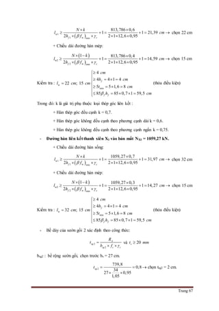 Trang 67
 w1
1 w min
813,786 0,6
1 1 21,39
2 2 1 12,6 0,95f c
N k
l cm
h f 
 
     
    
chọn 22 cm
+ Chiều dài đường hàn mép:
 
 w2
2 w min
1 813,786 0,4
1 1 14,59
2 2 1 12,6 0,95f c
N k
l cm
h f 
  
     
    
chọn 15 cm
Kiểm tra : w
min
4
4 4 1 4
22 ; 15
5 5 1,6 8
85 85 0,7 1 59,5
f
f f
cm
h cm
l cm cm
t cm
h cm

   
 
   
    
(thỏa điều kiện)
Trong đó: k là giá trị phụ thuộc loại thép góc liên kết :
+ Hàn thép góc đều cạnh k = 0,7.
+ Hàn thép góc không đều cạnh theo phương cạnh dài k = 0,6.
+ Hàn thép góc không đều cạnh theo phương cạnh ngắn k = 0,75.
- Đường hàn liên kết thanh xiên X1 vào bản mắt NX1 = 1059,27 kN.
+ Chiều dài đường hàn sống:
 w1
1 w min
1059,27 0,7
1 1 31,97
2 2 1 12,6 0,95f c
N k
l cm
h f 
 
     
    
chọn 32 cm
+ Chiều dài đường hàn mép:
 
 w2
2 w min
1 1059,27 0,3
1 1 14,27
2 2 1 12,6 0,95f c
N k
l cm
h f 
  
     
    
chọn 15 cm
Kiểm tra : w
min
4
4 4 1 4
32 ; 15
5 5 1,6 8
85 85 0,7 1 59,5
f
f f
cm
h cm
l cm cm
t cm
h cm

   
 
   
    
(thỏa điều kiện)
- Bề dày của sườn gối 2 xác định theo công thức:
2
2
A
sg
sg c c
R
t
b f 

 
và 20st mm
bsg2 : bề rộng sườn gối, chọn trước bs = 27 cm.
2
739,8
0,8
34
27 0,95
1,05
sgt  
 
 chọn tsg2 = 2 cm.
 