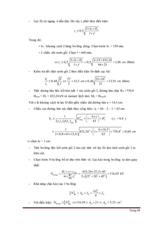 Trang 68
- Lực H2 xô ngang ở đầu dàn. Do vậy ts phải thỏa điều kiện:
1 23
0,5s
b H
t
l f
 


Trong đó:
+ b1 : khoảng cách 2 hàng bu lông đứng. Chọn trước b1 = 150 mm.
+ l: chiều dài sườn gối. Chọn l = 660 mm.
1 23 3 15 433,24
0,5 0,5 1,88
66 21
s
b H
t cm
l f
   
   
 
(thỏa)
- Kiểm tra tiết diện sườn gối 2 theo điều kiện ổn định cục bộ:
3
27 21 10
0,44 13,5 0,44 13,91
2 21
s
s
b E
cm cm
t f

     (thỏa)
- Tính đường hàn liên kết bản mắt 1 vào sườn gối 2, đường hàn chịu RA =739,8
Hmax = H2 = 433,24 kN và momen lệch tâm Me = Hmaxe .
Với e là khoảng cách từ lực H đến giữa chiều dài đường hàn e = 14,5 cm.
- Chiều cao đường hàn xác định theo công thức: lw = 66 – 2 – 1 = 63 cm.
 
2 2
max
w min
1 6
1
2 63
f A
c w
e
h H R
l f 
 
    
 
( 0,8c  )
2 21 6 14,5
433,24 1 739,8 0,68
2 0,8 63 12,6 63
cm
 
     
    
 chọn hf = 1 cm.
- Tính bu lông liên kết sườn gối 2 vào cột: tính với lực H2 làm tách sườn gối 2 ra
khỏi cột.
- Chọn trước 8 bu lông bố trí như trên hình vẽ. Lực kéo trong bu lông xa tâm quay
nhất:
 
2 max
max 2 2 2 2
433,24 37,5 45
116,05
2 15 30 45
bl
i
H z y
N kN
m y
   
  
   
- Khả năng chịu kéo của 1 bu lông:
 
2
4
o
bn tb tbtb
d
N A f f

   
- Với điều kiện:  maxbl tb
N N 2
116,05 21 5,53bn bnA A cm    
 