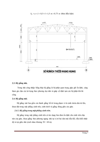 Trang 7
0,5 1 1,5 0,75dh a m m      (thỏa điều kiện)
2.3. Hệ giằng nhà.
Trong nhà công nhiệp bằng thép hệ giằng là bộ phận quan trọng giúp giữ ổn định, cùng
tham gia chịu các tải trọng theo phương dọc nhà và giúp cố định tạm các bộ phận khi thi
công.
2.4. Hệ giằng mái.
Hệ giằng mái bao gồm các thanh giằng bố trí trong phạm vi từ cánh dướu dàn trở lên,
được đặt trong mặt phẳng cánh trên, cánh dưới và giằng đứng giữa các giàn.
2.4.1. Hệ giằng trong mặt phẳng cánh trên.
Hệ giằng trong mặt phẳng cánh trên có tác dụng bảo đảm ổn định cho cánh trên chịu
nén của giàn, được giằng theo phương ngang nhà tại vị trí hai dàn mái đầu hồi, đầu khối nhiệt
độ và tại giữa nhà (cách nhau khoảng 50 ÷ 60 m).
Q=100/20(T)
36000
A B
SÔÑOÀKÍCH THÖÔÙCKHUNGNGANG
44009600
4000
1000
15000
1800220053009700
±0000
±0000
MÑTN
i=1/10 i=1/10
 