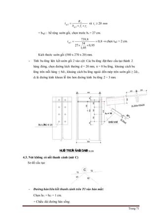 Trang 71
2
2
A
sg
sg c c
R
t
b f 

 
và 20st mm
+ bsg2 : bề rộng sườn gối, chọn trước bs = 27 cm.
2
739,8
0,8
34
27 0,95
1,05
sgt  
 
 chọn tsg2 = 2 cm.
Kích thước sườn gối (580 x 270 x 20) mm.
- Tính bu lông liên kết sườn gối 2 vào cột: Các bu lông đặt theo cấu tạo thành 2
hàng đứng, chọn đường kích thường d = 20 mm, n = 8 bu lông, khoảng cách bu
lông trên mỗi hàng ≤ 8d1, khoảng cách bu lông ngoài đến mép trên sườn gối ≥ 2d1,
d1 là đường kính khoan lỗ lớn hơn đường kính bu lông 2 ÷ 3 mm.
4.3. Nút không có nối thanh cánh (nút C)
Sơ đồ cấu tạo
- Đường hàn liên kết thanh cánh trên T1 vào bản mắt:
Chọn hf1 = hf2 = 1 cm.
+ Chiều dài đường hàn sống:
2L50x5
NUÙT TREÂN ÑAÀU DAØN TL:1/10
2L200x150x20
BAÛN MAÉT
BULOÂNG 20
50
50
16
190
6545065
150150150
415
2545025
500
150
20016200
tbm = 16
X2
T1
T2C
X1
 