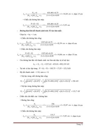 Trang 72
 
1
w1
1 w min
435,401 0,75
1 1 14,64
2 2 1 12,6 0,95
T
f c
N k
l cm
h f 
 
     
    
chọn 15 cm
+ Chiều dài đường hàn mép:
 
 w2
2 w min
1 435,401 0,25
1 1 5,55
2 2 1 12,6 0,95f c
N k
l cm
h f 
  
    
    
- Đường hàn liên kết thanh cánh trên T2 vào bản mắt:
Chọn hf1 = hf2 = 1 cm.
+ Chiều dài đường hàn sống:
 
2
w1
1 w min
1327,62 0,75
1 1 42,59
2 2 1 12,6 0,95
T
f c
N k
l cm
h f 
 
     
    
chọn 43 cm
+ Chiều dài đường hàn mép:
 
 w2
2 w min
1 1327,62 0,25
1 1 14,86
2 2 1 12,6 0,95f c
N k
l cm
h f 
  
     
    
chọn 15 cm.
- Các đường hàn liên kết thanh cánh vào bản mã chịu trị số nội lực:
2 1 1327,62 435,01 892,219N N N kN     
- Tại nút có lực tập trung : P = G2 + P2 = 105,75 + 17,55 = 123,3 kN
- Độ dốc thanh cánh = 1/10, xem  = 0.
+ Nội lực trong mỗi đường hàn sống:
       
2 2 2 2
1
1 1
0,5 0,75 892,219 0,5 123,3 356
2 2
N k N P kN       
+ Nội lực trong đường hàn mép:
       
2 2 2 2
1
1 1
0,5 0,25 892,219 0,5 123,3 115,7
2 2
N k N P kN       
- Chiều dài cần thiết của 1 đường hàn:
+ Đường hàn sống:
 
1
w1
1 w min
356
1 1 15,87
2 2 1 12,6 0,95f c
N
l cm
h f 
     
    
chọn 16 cm
+ Chiều dài đường hàn mép:
 
2
w2
2 w min
115,7
1 1 5,83
2 2 1 12,6 0,95f c
N
l cm
h f 
     
    
chọn 6 cm
 