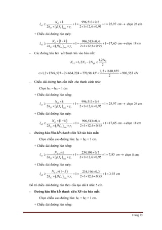 Trang 75
 
1
w1
1 w min
996,513 0,6
1 1 25,97
2 2 1 12,6 0,95
c
f c
N k
l cm
h f 
 
     
    
chọn 26 cm
+ Chiều dài đường hàn mép:
 
 
1
w2
2 w min
1 996,513 0,4
1 1 17,65
2 2 1 12,6 0,95
c
f c
N k
l cm
h f 
  
     
    
chọn 18 cm
- Các đường hàn liên kết thanh lớn vào bản mắt:
2
2 2
1,2
1,2 2
2
c gh
N
N N N  
1,2 1610,855
1,2 1749,527 2 664,224 770,98 996,553
2
kN kN

      
- Chiều dài đường hàn cần thiết cho thanh cánh nhỏ:
Chọn hf1 = hf2 = 1 cm
+ Chiều dài đường hàn sống:
 
2
w1
1 w min
996,513 0,6
1 1 25,97
2 2 1 12,6 0,95
c
f c
N k
l cm
h f 
 
     
    
chọn 26 cm
+ Chiều dài đường hàn mép:
 
 
2
w2
2 w min
1 996,513 0,4
1 1 17,65
2 2 1 12,6 0,95
c
f c
N k
l cm
h f 
  
     
    
chọn 18 cm
- Đường hàn liên kết thanh xiên X4 vào bản mắt:
Chọn chiều cao đường hàn: hf1 = hf2 = 1 cm.
+ Chiều dài đường hàn sống:
 
4
w1
1 w min
234,196 0,7
1 1 7,85
2 2 1 12,6 0,95
X
f c
N k
l cm
h f 
 
     
    
chọn 8 cm
+ Chiều dài đường hàn mép:
 
 
5
w2
2 w min
1 234,196 0,3
1 1 3,93
2 2 1 12,6 0,95
X
f c
N k
l cm
h f 
  
    
    
Bố trí chiều dài đường hàn theo cấu tạo dài ít nhất 5 cm.
- Đường hàn liên kết thanh xiên X5 vào bản mắt:
Chọn chiều cao đường hàn: hf1 = hf2 = 1 cm.
+ Chiều dài đường hàn sống:
 