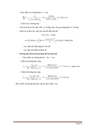 Trang 78
Chọn chiều cao đường hàn hf = 1 cm.
 min
257,18
4 4 25,4
0,95 1 12,6
c
w
c f w
N
l cm
h f 
    
  

 bố trí cho 4 đường hàn.
- Chọn bản nối có tiết diện 200 x 2, bu lông theo cấu tạo đường kính d = 20 mm.
- Kiểm tra sự làm việc chịu kéo của tiết diện bản nối
Nđ ≤ ( Abn - Alỗ)fc
 257,18 kN ≤
2
4 2,2
2 20 2 21 0,95
4
  
    
 
= 989,62 kN
+ Abn: diện tích phần nguyên bản nối.
+ Alỗ: diện tích phần bị khoét lỗ.
- Đường hàn liên kết thanh đứng D4 vào bản mắt
Chọn chiều cao đường hàn hf1 = hf2 = 1 cm
+ Chiều dài đường hàn sống:
 
4
w1
1 w min
209,61 0,7
1 1 7,12
2 2 1 12,6 0,95
D
f c
N k
l cm
h f 
 
     
    
chọn 8 cm
+ Chiều dài đường hàn mép:
 
 
3
w2
2 w min
1 209,61 0,3
1 1 3,63
2 2 1 12,6 0,95
D
f c
N k
l cm
h f 
  
    
    
Bố trí chiều dài đường hàn theo cấu tạo dài ít nhất 5 cm.
 