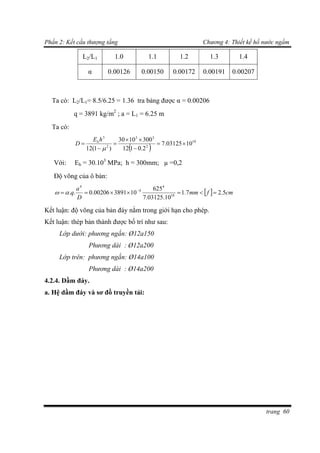Phần 2: Kết cấu thượng tầng Chương 4: Thiết kế hồ nước ngầm
trang 60
L2/L1 1.0 1.1 1.2 1.3 1.4
α 0.00126 0.00150 0.00172 0.00191 0.00207
Ta có: L2/L1= 8.5/6.25 = 1.36 tra bảng được α = 0.00206
q = 3891 kg/m2
; a = L1 = 6.25 m
Ta có:
 
10
2
33
2
3
1003125.7
2.0112
3001030
)1(12







hE
D b
Với: Eb = 30.103
MPa; h = 300mm; µ =0,2
Độ võng của ô bản:
  cmfmm
D
a
q 5.27.1
10.03125.7
625
10389100206.0.. 10
4
4
4
 

Kết luận: độ võng của bản đáy nằm trong giới hạn cho phép.
Kết luận: thép bản thành được bố trí như sau:
Lớp dưới: phương ngắn: Ø12a150
Phương dài : Ø12a200
Lớp trên: phương ngắn: Ø14a100
Phương dài : Ø14a200
4.2.4. Dầm đáy.
a. Hệ dầm đáy và sơ đồ truyền tải:
 