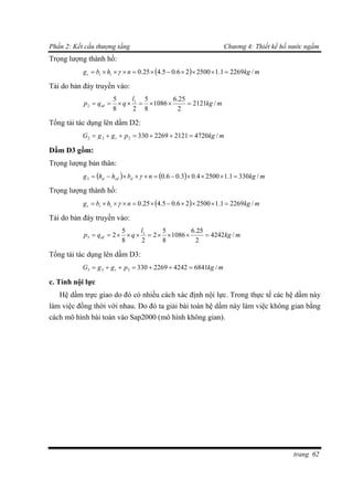 Phần 2: Kết cấu thượng tầng Chương 4: Thiết kế hồ nước ngầm
trang 62
Trọng lượng thành hồ:
  mkgnhbg ttt /22691.1250026.05.425.0  
Tải do bản đáy truyền vào:
mkg
l
qqp tđ /2121
2
25.6
1086
8
5
28
5 1
2 
Tổng tải tác dụng lên dầm D2:
mkgpggG t /472021212269330222 
Dầm D3 gồm:
Trọng lượng bản thân:
    mkgnbhhg dsđd /3301.125004.03.06.03  
Trọng lượng thành hồ:
  mkgnhbg ttt /22691.1250026.05.425.0  
Tải do bản đáy truyền vào:
mkg
l
qqp tđ /4242
2
25.6
1086
8
5
2
28
5
2 1
3 
Tổng tải tác dụng lên dầm D3:
mkgpggG t /684142422269330333 
c. Tính nội lực
Hệ dầm trực giao do đó có nhiều cách xác định nội lực. Trong thực tế các hệ dầm này
làm việc đồng thời với nhau. Do đó ta giải bài toán hệ dầm này làm việc không gian bằng
cách mô hình bài toán vào Sap2000 (mô hình không gian).
 
