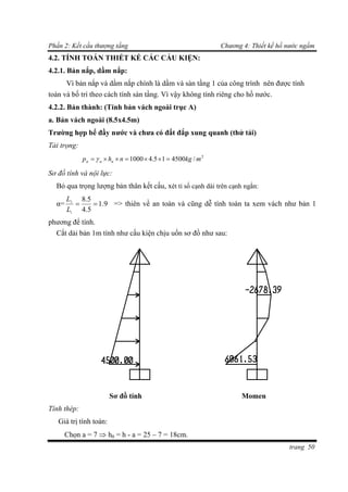 Phần 2: Kết cấu thượng tầng Chương 4: Thiết kế hồ nước ngầm
trang 50
4.2. TÍNH TOÁN THIẾT KẾ CÁC CẤU KIỆN:
4.2.1. Bản nắp, dầm nắp:
Vì bản nắp và dầm nắp chính là dầm và sàn tầng 1 của công trình nên được tính
toán và bố trí theo cách tính sàn tầng. Vì vậy không tính riêng cho hồ nước.
4.2.2. Bản thành: (Tính bản vách ngoài trục A)
a. Bản vách ngoài (8.5x4.5m)
Trường hợp bể đầy nước và chưa có đất đắp xung quanh (thử tải)
Tải trọng:
2
/450015.41000 mkgnhp nnn  
Sơ đồ tính và nội lực:
Bỏ qua trọng lượng bản thân kết cấu, xét tỉ số cạnh dài trên cạnh ngắn:
α= 9.1
5.4
5.8
1
2

L
L
=> thiên về an toàn và cũng dễ tính toán ta xem vách như bản 1
phương để tính.
Cắt dải bản 1m tính như cấu kiện chịu uốn sơ đồ như sau:
Sơ đồ tính Momen
Tính thép:
Giá trị tính toán:
Chọn a = 7  h0 = h - a = 25 – 7 = 18cm.
 