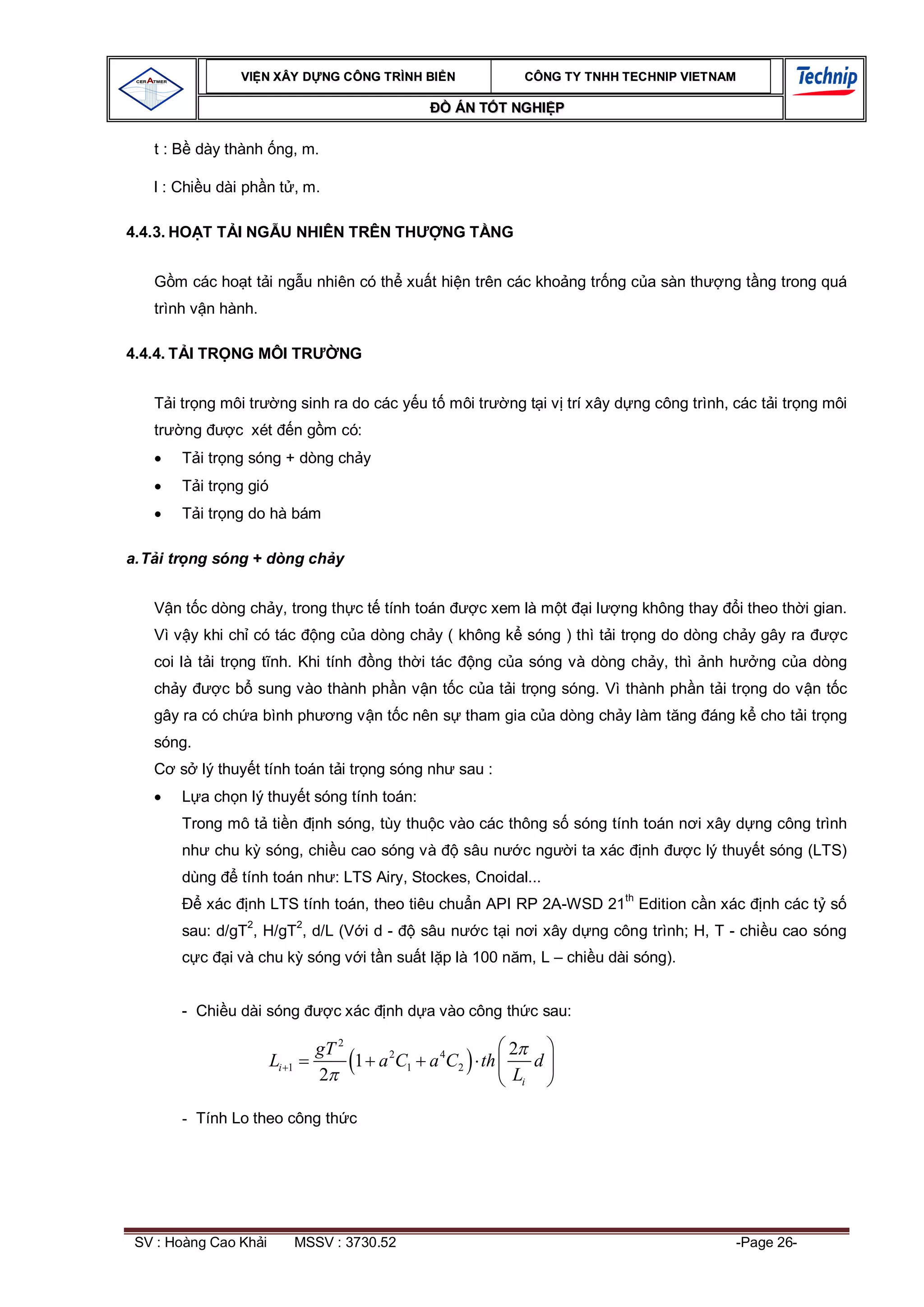 VI N XÂY D NG C ÔNG TRÌNH BI N                      CÔNG TY TNHH TEC HNIP VIET NAM

                                                              ÁN T T NGHI P

   t : B dày thành ng, m.

   l : Chi u dài ph n t , m.

4.4.3. HO T T I NG U NHIÊN TRÊN TH                       NG T NG


        m các ho t t i ng u nhiên có th xu t hi n trên các kho ng tr ng c a sàn th                      ng t ng trong quá
   trình v n hành.

4.4.4. T I TR NG MÔI TR                  NG


        i tr ng môi tr      ng sinh ra do các y u t môi tr            ng t i v trí xây d ng công trình, các t i tr ng môi
   tr    ng         c xét         n g m có:
         T i tr ng sóng + dòng ch y
         T i tr ng gió
         T i tr ng do hà bám

a. T i tr ng sóng + dòng ch y


        n t c dòng ch y, trong th c t tính toán                 c xem là m t     il   ng không thay       i theo th i gian.
   Vì v y khi ch có tác               ng c a dòng ch y ( không k sóng ) thì t i tr ng do dòng ch y gây ra                 c
   coi là t i tr ng t nh. Khi tính              ng th i tác     ng c a sóng và dòng ch y, thì nh h           ng c a dòng
   ch y         c b sung vào thành ph n v n t c c a t i tr ng sóng. Vì thành ph n t i tr ng do v n t c
   gây ra có ch a bình ph               ng v n t c nên s tham gia c a dòng ch y làm t ng áng k cho t i tr ng
   sóng.
         s lý thuy t tính toán t i tr ng sóng nh sau :
         L a ch n lý thuy t sóng tính toán:
         Trong mô t ti n              nh sóng, tùy thu c vào các thông s sóng tính toán n i xây d ng công trình
         nh chu k sóng, chi u cao sóng và                     sâu n     c ng   i ta xác        nh   c lý thuy t sóng (LTS)
         dùng       tính toán nh : LTS Airy, Stockes, Cnoidal...
                                                                                          th
              xác    nh LTS tính toán, theo tiêu chu n API RP 2A-WSD 21 Edition c n xác                      nh các t s
                     2            2
         sau: d/gT , H/gT , d/L (V i d -              sâu n     c t i n i xây d ng công trình; H, T - chi u cao sóng
            c    i và chu k sóng v i t n su t l p là 100 n m, L – chi u dài sóng).


         - Chi u dài sóng               c xác    nh d a vào công th c sau:

                                      gT 2                  2
                         Li   1            1 a 2C1 a 4C2 th    d
                                      2                     Li

         - Tính Lo theo công th c




 SV : Hoàng Cao Kh i              MSSV : 3730.52                                                          -Page 26-
 