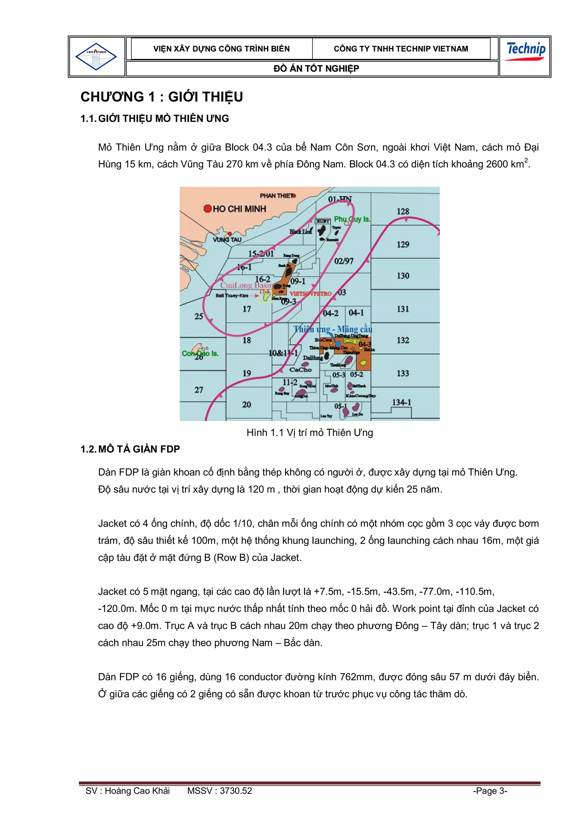 VI N XÂY D NG C ÔNG TRÌNH BI N              CÔNG TY TNHH TEC HNIP VIET NAM

                                                       ÁN T T NGHI P


CH         NG 1 : GI I THI U
1.1. GI I THI U M         THIÊN     NG

         Thiên       ng n m      gi a Block 04.3 c a b Nam Côn S n, ngoài kh i Vi t Nam, cách m                     i
                                                                                                                2
   Hùng 15 km, cách V ng Tàu 270 km v phía ông Nam. Block 04.3 có di n tích kho ng 2600 km .




                                           Hình 1.1 V trí m Thiên        ng
1.2. MÔ T GIÀN FDP

   Dàn FDP là giàn khoan c            nh b ng thép không có ng         i ,     c xây d ng t i m Thiên     ng.
       sâu n         c t i v trí xây d ng là 120 m , th i gian ho t     ng d ki n 25 n m.


   Jacket có 4 ng chính,            d c 1/10, chân m i ng chính có m t nhóm c c g m 3 c c váy                 cb m
   trám,       sâu thi t k 100m, m t h th ng khung launching, 2 ng launching cách nhau 16m, m t giá
      p tàu      t    m t     ng B (Row B) c a Jacket.


   Jacket có 5 m t ngang, t i các cao           l nl    t là +7.5m, -15.5m, -43.5m, -77.0m, -110.5m,
   -120.0m. M c 0 m t i m c n            c th p nh t tính theo m c 0 h i      . Work point t i   nh c a Jacket có
   cao        +9.0m. Tr c A và tr c B cách nhau 20m ch y theo ph              ng   ông – Tây dàn; tr c 1 và tr c 2
   cách nhau 25m ch y theo ph            ng Nam – B c dàn.


   Dàn FDP có 16 gi ng, dùng 16 conductor                ng kính 762mm,            c óng sâu 57 m d     i áy bi n.
      gi a các gi ng có 2 gi ng có s n            c khoan t tr        c ph c v công tác th m dò.




 SV : Hoàng Cao Kh i          MSSV : 3730.52                                                       -Page 3-
 